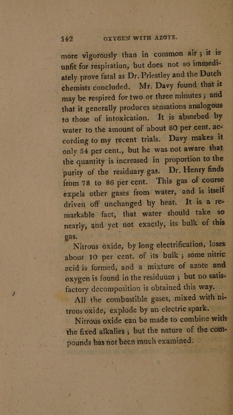 ~ 342 OXYGEN WITH AZOTE. more vigorously than in common air; it is unfit for respiration, but does not so immedi- — ately prove fatal as Dr. Priestley and the Dateh | chemists concluded. Mr. Davy found that it may be respired for two.or three minutes ; arid that it generally produces sensations analogous to those of intoxication. It is absorbed by water to the amount of about 80 per cent. ac- | _cotding to my recent trials. Davy makes it — only 54 per cent., but he was not aware that the quantity is increased in ‘proportion to the. ‘purity of the residuary gas. Dr. Henry finds from 78 to 86 percent. This gas of course i‘ expels other gases from water, and is itself driven off unchanged by heat. It.is a re-- markable fact, that water should take so nearly, and yet not exactly, its bulk of this - gas. | atOtod ooh ate  Nitrous oxide, by long electrification, loses about 10 per. cent. of its bulk ; some nitric — acid is formed, and a mixture of azote and oxygen is found in the residuunt ; but no satis- factory decomposition is obtained this way. All the combustible gases, mixed with ni- : trous ‘oxide, explode by an electric spark. ave _ Nitrous oxide can be made to combine with the fixed alkalies 5 but the nature of the com- pounds has not been much examined: phen