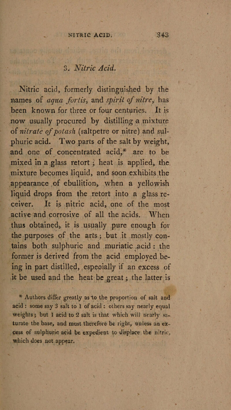 ~ ; NITRIC ACID. S43 8. Nitric Acid. | Nitric acid, formerly distinguished by the names of agua fortis, and spirit of nitre, has been known for three or four centuries. It is _ now usually procured by distilling a mixture of nitrate of potash (saltpetre or nitre) and sul-_ phuric acid. Two parts of the salt by weight, and one of concentrated acid,* are to be mixed in a glass retort ; heat is applied, the mixture becomes liquid, and soon exhibits the appearance of ebullition, when a yellowish liquid drops from the retort into a glass re- ceiver. It is nitric acid, one of the most activeand corrosive of all the acids. When thus obtained, it is usually pure enough for the purposes of the arts; but it mostly con- tains both sulphuric and muriatic acid: the former is derived from the acid employed be- ing in part distilled, especially if an excess of _ at be used and the heat:be. great ; the cad * Authors differ ee as to the proportion of salt and acid ; some say 3 salt to 1 of acid : others say nearly equal weights; but 1 acid to 2 salt is that which will nearly sa- turate the base, and must therefore be right, unless an ex- cess of sulphuric acid be expedient to displace be nitric, . Which does not appear.