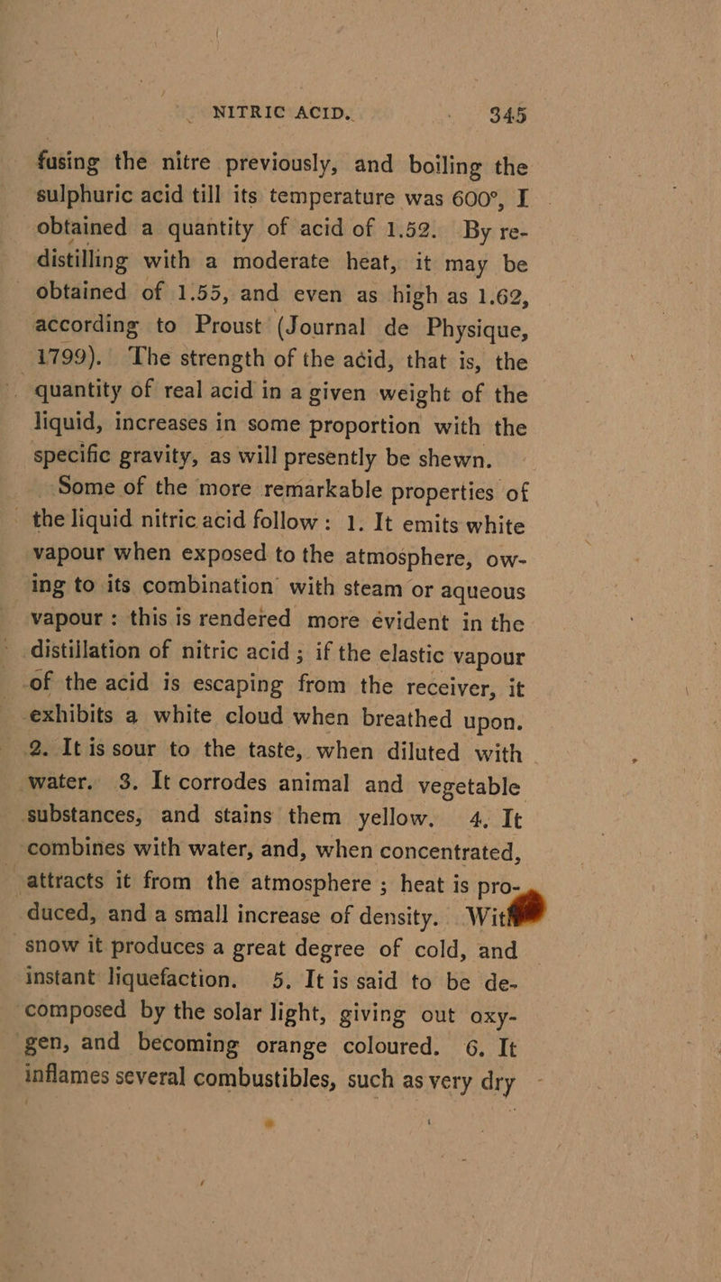 fusing the nitre previously, and boiling the sulphuric acid till its temperature was 600°, I obtained a quantity of acid of 1.52. By re- distilling with a moderate heat, it may be obtained of 1.55, and even as high as 1.62, according to Proust (Journal de Physique, 1799). The strength of the acid, that is, the quantity of real acid in a given weight of the liquid, increases in some proportion with the specific gravity, as will presently be shewn. ‘Some of the more remarkable properties of the liquid nitric acid follow: 1. It emits white vapour when exposed to the atmosphere, ow- ing to its combination with steam or aqueous vapour : this is rendered more évident in the distillation of nitric acid ; if the elastic vapour of the acid is escaping from the receiver, it exhibits a white cloud when breathed upon. 2. It is sour to the taste, when diluted with water. 3. It corrodes animal and vegetable - substances, and stains them yellow. 4. It combines with water, and, when concentrated, attracts it from the atmosphere ; heat is pro- duced, and a small increase of density. wit snow it produces a great degree of cold, and instant liquefaction. 5. It is said to be de- ‘composed by the solar light, giving out oxy- gen, and becoming orange coloured. 6, It inflames several combustibles, such as very dry eo t