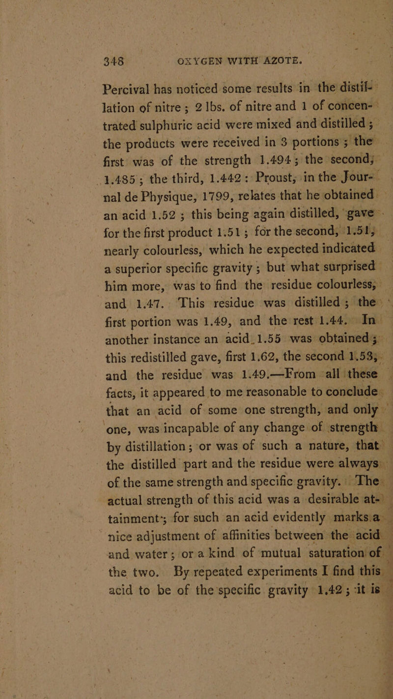 Percival has noticed some results in the distif- lation of nitre ; 21bs. of nitre and 1 of concen-— trated sulphuric acid were: mixed and distilled ; | the products were received in 3 3 portions 5 5; the first was of the strength 1.494; the second; 1,485; the third, 1.442: Proust; in the Jour-- nal de Physique, 1799, relates that he. obtained &gt; an acid 1.52 ; this being again’ distilled, ' gave E: for the first product 1.51 ; fér the second, 1.51, nearly colourless, which he expected indicated — a superior specific gravity ; but what surprised him more, was to find the residue colourless, and 1.47. This residue was distilled ; the ~ first portion was 1.49, and the rest 1.44, In another instance an acid_1.55 was obtained, this redistilled gave, first 1.62, the second 1.53, - and the residue was 1.49.—From all these — facts, it appeared to me reasonable to conclude. that an acid of some one strength, and only | ‘one, was incapable of any change of strength — by distillation ; or was of such a nature, that the distilled part and the residue were always) of the same strength and specific gravity. | The : actual strength of this acid was a desirable at-) tainment:; for such an acid evidently. marks, a - nice adjustment of affinities between the acid — and water; or a kind of mutual saturation of _ the two. By repeated experiments I find this acid to be of the specific gravity 1.42 ; 5 “it is