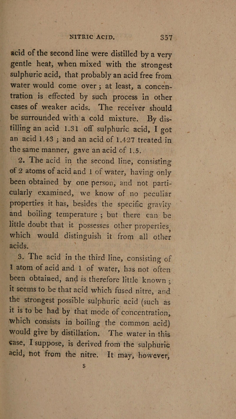 acid of the second line were distilled by a very gentle heat, when mixed with the strongest _ sulphuric acid, that probably an acid free from water would come over ; at least, a concen- tration is effected by such process in other cases of weaker acids. The receiver should be surrounded with'a cold mixture. By dis- tilling an acid 1.31 off sulphuric acid, I got an acid 1.43 ; and an acid of 1.427 treated in - the same manner, gave an acid of 1.5, 2. The acid in the second line, consisting of 2 atoms of acid and 1 of water, having only been obtained by one person, and not parti- cularly examined, we know of no peculiar _ Properties it has, besides the specific gravity and boiling temperature ; but there can be little doubt that it possesses other properties. which would distinguish it from all other acids. 3. The acid in the third line, consisting of 1 atom of acid and 1 of water, has not often been obtained, and is therefore little known ; it seems to be that acid which fused nitre, aha the strongest possible sulphuric acid (such as it is to be had by that mode of concentration, which consists in boiling the common acid) would give by distillation. The water in this case, I suppose, is derived from the sulphuric acid, not from the nitre. It may, however, $