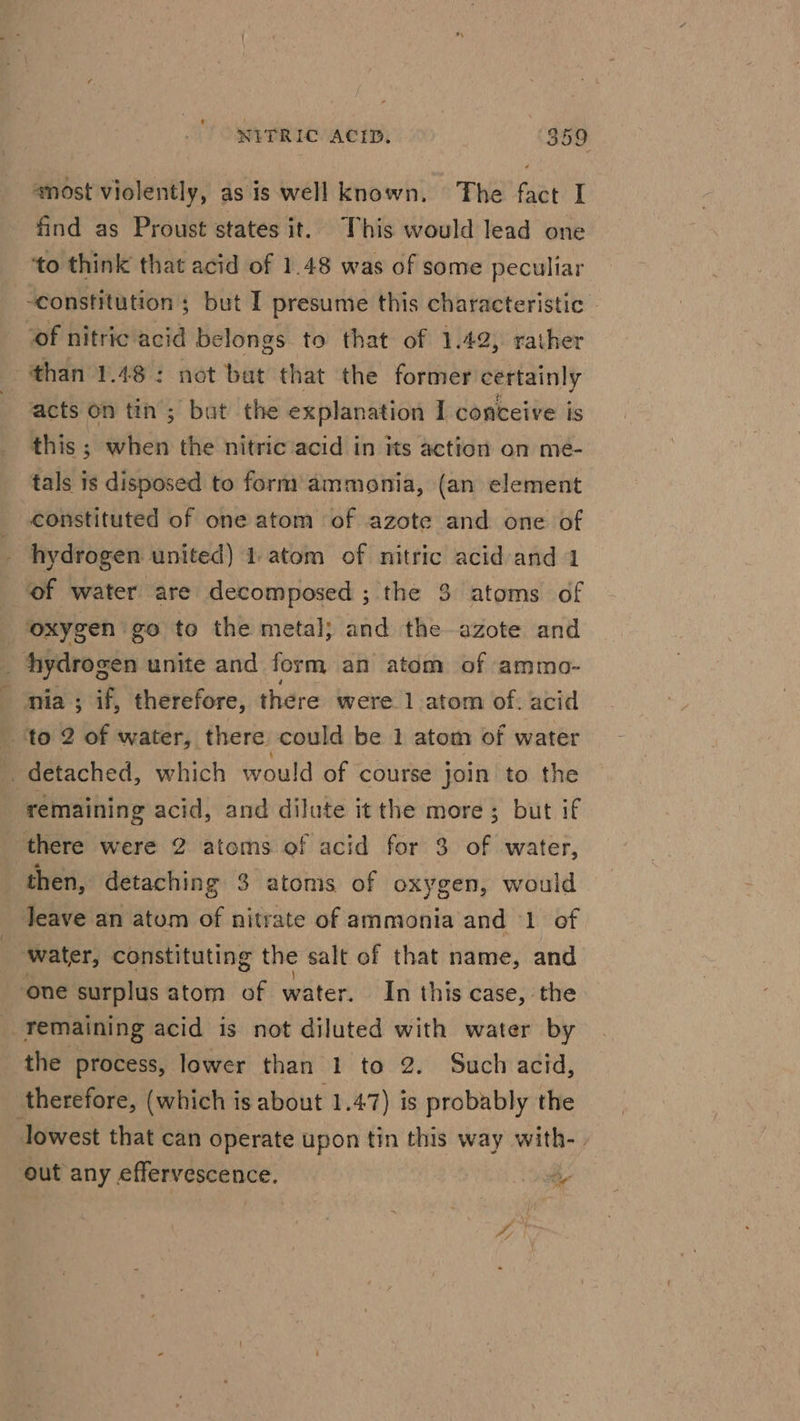 ‘most violently, as is well known. The fact I find as Proust states it. This would lead one ‘to think that acid of 1.48 was of some peculiar constitutions but I presume this characteristic - ‘of nitric acid belongs to that of 1.42, rather than 1.48: not bat that the former certainly acts on tin; but the explanation I conceive is this ; tics the nitric ‘acid in its action on me- tals is disposed to form ammonia, (an element constituted of one atom of azote and one of hydrogen united) 1.atom of nitric acid and 1 ‘of water are decomposed ;-the 9 ‘atoms of ‘oxygen go to the metal; and the azote and hydrogen unite and form an atom of ammo- nia ; if, therefore, there were 1 atom of. acid ‘to 2 of water, there could be 1 atom of water detached, which would of course join to the remaining acid, and dilute it the more ; but if there were 2 atoms of acid for 3 of water, then, detaching 3 atoms of oxygen, would leave an atom of nitrate of ammonia and 1 of water, constituting the salt of that name, and one surplus atom of water. In this case, the remaining acid is not diluted with water by the process, lower than 1 to 2. Such acid, therefore, (which is about 1.47) is probably the lowest that can operate upon tin this way with-. out any effervescence. ty