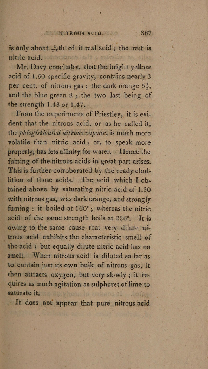 qs ibirity about 4th of :it real acid; ‘the rest is nitric acid. | eae Mr. Davy Binh dees that the bright bth acid of 1.50 specific gravity, ‘contains nearly 3 per cent. of nitrous gas ; the dark orange 54, and the blue green 8 ; the two last being of the strength 1.48 or 1.47. | From the experiments of Priestley, it is evi- dent that the nitrous acid, or as he called it, the phlogisticated nitrous vapour, is much more - volatile than nitric acid; or, to speak more _ properly, has less affinity for water. Hence the fuming of the nitrous acids in great part arises. _ Phisis further corroborated by the ready ebul- lition. of those acids. _The acid which I ob- tained above by saturating nitric acid of 1.30 ‘with nitrous gas, was dark orange, and strongly fuming : it boiled at 160°; whereas the nitric acid of the same strength boils at 236°. It is owing to the same cause that very dilute ni- _trous acid exhibits the characteristic smell of ‘the acid ; but equally dilute nitric acid has no smell, When nitrous acid is diluted so far as to contain just its own bulk of nitrous gas, It then attracts oxygen, but very slowly ; it re quires as much agitation as sulphuret of lime to saturate it. etl It does not appear that pure nitrous acid