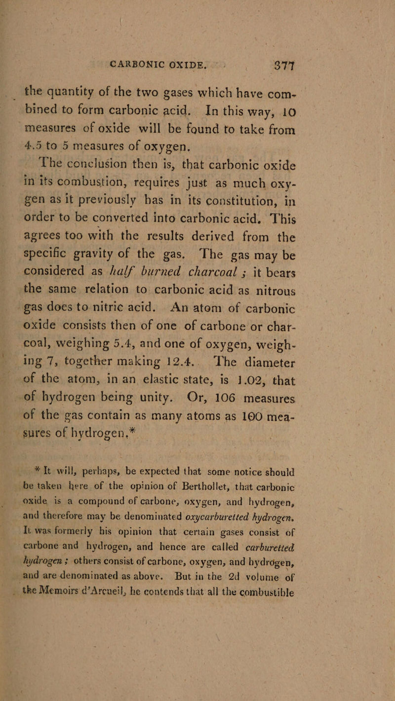 the quantity of the two gases which have com- bined to form carbonic acid. In this way, 10 measures of oxide will be found to take from 4.5 to 5 measures of oxygen. The conclusion then is, that carbonic oxide in its combustion, requires just as much oxy- gen as it previously has in its constitution, in order to be converted into carbonic acid. This agrees too with the results derived from the specific gravity of the gas. The gas may be considered as half burned charcoal ; it bears the same relation to carbonic acid as nitrous gas does to nitric acid. An atom of carbonic oxide consists then of one of carbone or chat- coal, weighing 5.4, and one of oxygen, weigh- ing 7, together making 12.4.. The diameter of the atom, in an elastic state, is 1.02, that of hydrogen being unity. Or, 106 measures” of the gas contain as many atoms as 100 mea- sures of hydrogen,* * It will, perhaps, be expected that some notice should be taken here of the opinion of Berthollet, that carbonic oxide is a compound of carbone, oxygen, and hydrogen, and therefore may be denominated oxycarburetted hydrogen. Ii was formerly his opinion that certain gases consist of carbone and hydrogen, and hence are called carburetted hydrogen ; others consist of carbone, oxygen, and hydrogen, and are denominated as above. But in the 2d volume of _ the Memoirs d’Arcueil » he contends that all the combustible