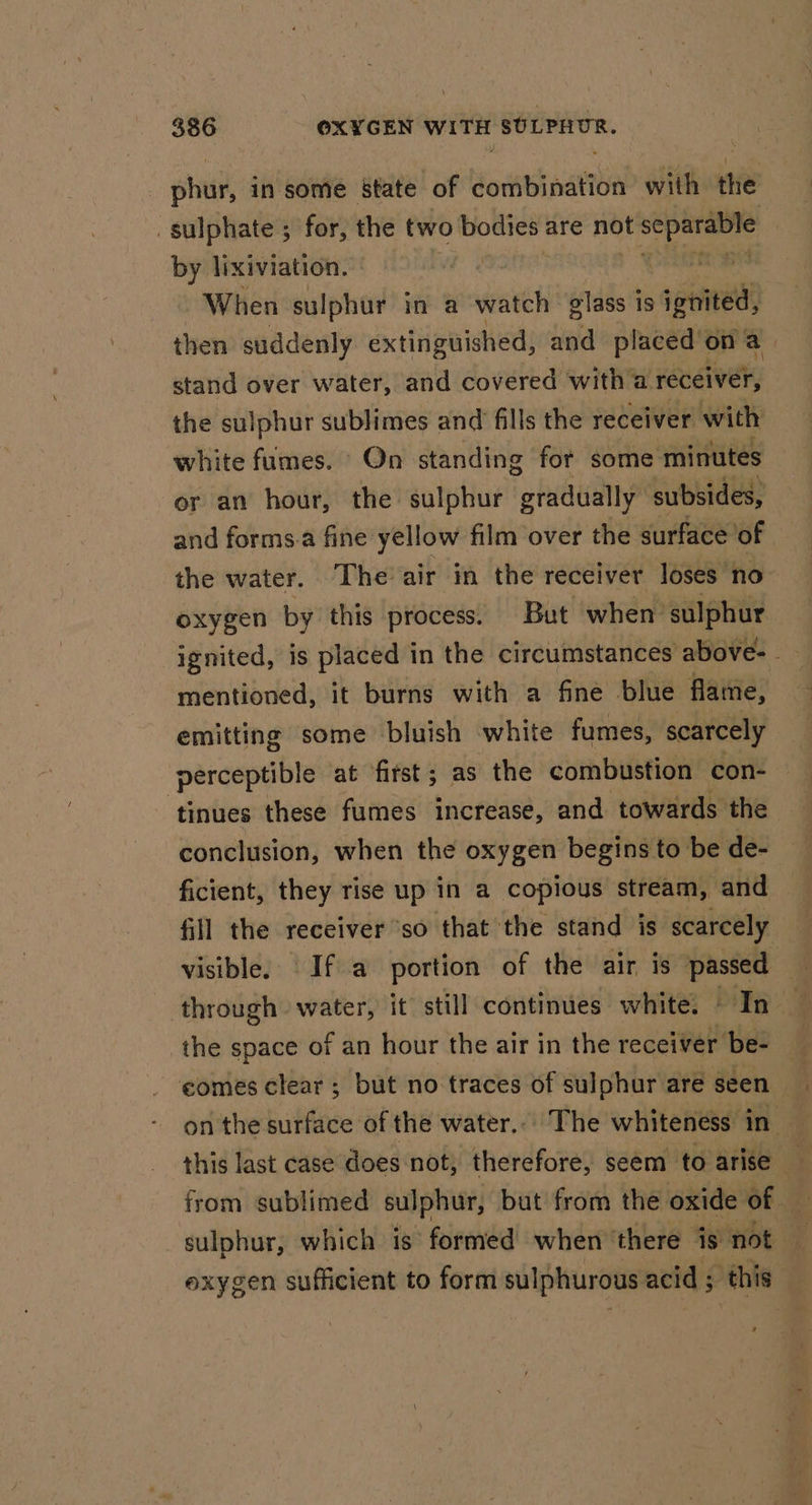 phil, in some state of combination with the sulphate ; for, the two bodies are not separable by lixiviation. %. | | When sulphur in a watch glass is ignited, then suddenly extinguished, and placed on ih stand over water, and covered with a receiver, the sulphur sublimes and fills the receiver with white fumes. On standing for some minutes or an hour, the sulphur gradually subsides, and forms.a fine yellow film over the surface of the water. The air in the receiver loses no oxygen by this process. But when sulphur mentioned, it burns with a fine blue flame, emitting some bluish white fumes, scarcely perceptible at first; as the combustion con- tinues these fumes increase, and towards the conclusion, when the oxygen begins to be de- ficient, they rise up in a copious stream, and fill the receiver ‘so that the stand is scarcely visible. If a portion of the air is passed — through water, it still continues white. bites the space of an hour the air in the receiver be- comes clear ; but no traces of sulphur are seen on the surface of the water... The whiteness in this last case does not, therefore, seem to arise x sulphur, which is formed when there is not exygen sufficient to form sulphurous acid; this