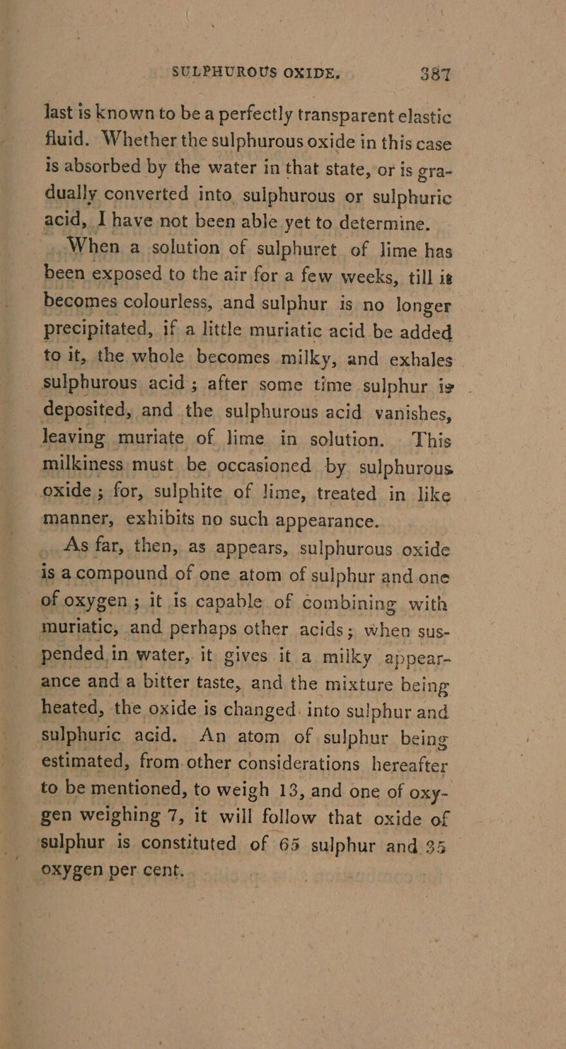 last is known to bea perfectly transparent elastic fluid. Whether the sulphurous oxide in this case is absorbed by the water in that state, or is gra- dually converted into, sulphurous or sulphuric acid, I have not been able yet to determine. When a solution of sulphuret_ of lime has been exposed to the air for a few weeks, till is becomes colourless, and sulphur is no longer precipitated, if a little muriatic acid be added to it, the whole becomes milky, and exhales oa kop acid ; after some time sulphur ig . deposited, and the sulphurous acid vanishes, leaving muriate of lime in solution. This milkiness must be occasioned by sulphurous oxide ; for, sulphite of lime, treated in like manner, exhibits no such appearance. . As far, then, as appears, sulphurous oxide isa compound of one atom of sulphur and one of oxyg en; it 1s capable of combining with muriatic, and perhaps other acids; when sus- pended in water, it gives it a milky appear- ance and a bitter taste, and the mixture being heated, the oxide is changed: into sulphur and sulphuric acid. An atom of sulphur being estimated, from other considerations feel to be mentioned, to weigh 13, and one of oxy- gen weighing 7, it will follow that oxide of sulphur is constituted of 65 sulphur and 35 oxygen per cent.