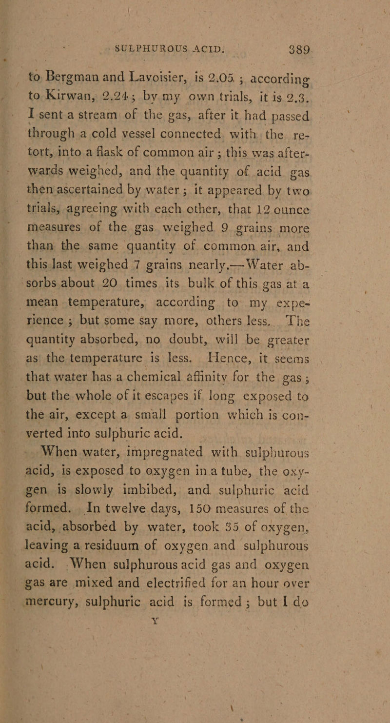 to as and a is 2.05. ; according to Kirwan, 2.24; by my own trials, it is 2.3. I sent a stream. . the gas, after it had passed through a cold vessel connected. with the re- tort, into.a flask of common air ; this was after- wards weighed, and the quantity of acid gas then ascertained by water; it appeared by two trials, agreeing with each other, that 12 ounce measures of the gas weighed 9 grains more than the same quantity of common air, and this last weighed 7 grains nearly—Water ab- -sorbs about 20 times its bulk of this gas ata mean temperature, according to my expe- rience ; but some say more, others less. The quantity absorbed, no doubt, will be greater as the temperature is less. Hence, it seems that water has a chemical affinity for the gas; but the whole of it escapes if long exposed to the air, except a small portion which is con- verted into sulphuric acid. When water, impregnated with sulphurous acid, is exposed to oxygen ina tube, the oxy- gen is slowly imbibed, and sulphuric acid formed. In twelve days, 150 measures of the acid, absorbed by water, took 35 of oxygen, Jeaving a residuum of oxygen and sulphurous acid. When sulphurous acid gas and oxygen gas are mixed and electrified for an hour over Y