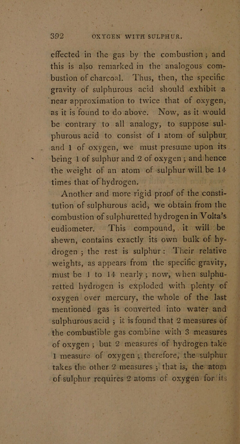 effected in the gas by the combustion; and this is also remarked in the analogous com- bustion of charcoal. Thus, then, the specific gravity of sulphurous acid should exhibit a ‘near approximation to twice that of oxygen,’ as it is found to do above. Now, as it would be contrary to all analogy, to suppose sul- phurous acid to consist of 1 atom of sulphur being 1 of sulphur and 2 of oxygen 5 and hence the weight of an atom of sulphur will be 14 — times that of hydrogen. 5 | Another and more rigid bitept oF the cobetl tution of sulphurous acid, we obtain from the combustion of sulphuretted hydrogen in Volta’s eudiometer. © This. compound, , ‘it’ will be shewn, contains exactly its own: bulk ‘of hy- drogen ; the rest is sulphur: ‘Their relative weights, as appears from the specific gravity, must be I to 14 nearly ; now, when sulphu- retted hydrogen is exploded with plenty of mentioned gas is converted into water and sulphurous acid ; it is found that 2 measures of. the: combustible gas combine with Someasures — z of oxygen 5 but 2 measures of hydrogen take 1 measure of oxygen ; therefore, thevsulphur takes the other 2 measures ; that is, thevatom q of sulphur requires 2. atoms of oxygen for/its