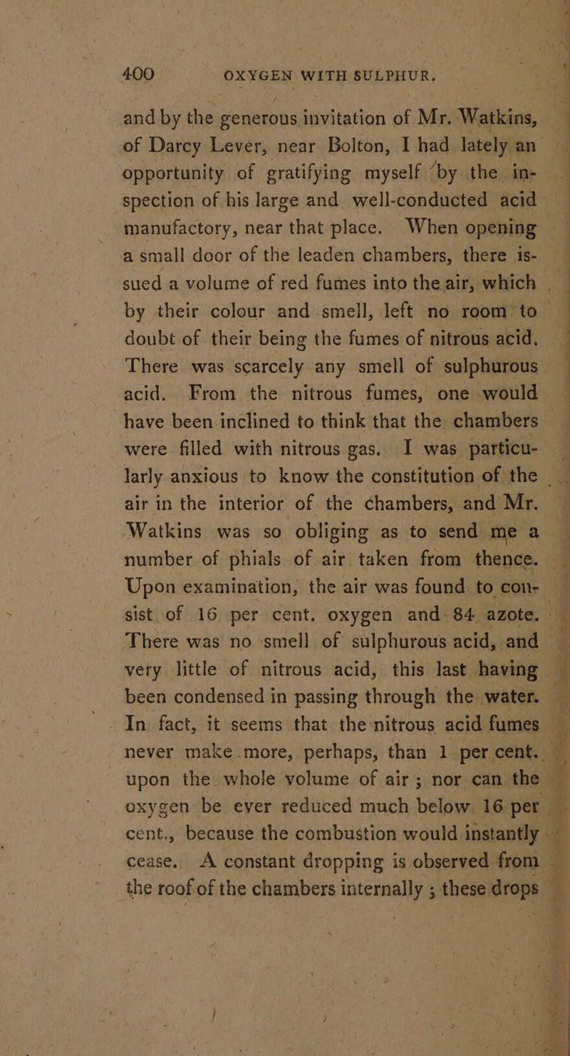 and by the eeneroks invitation of Mr. Watkins, of Darcy Lever, near Bolton, I had lately ea opportunity of gratifying myself ‘by the ine | spection of his large and well-conducted acid a small door of the leaden chambers, there is- sued a volume of red fumes into the air, which 4 by their colour and smell, left no room to doubt of their being the fumes of nitrous acid, There was scarcely any smell of sulphurous acid. From the nitrous fumes, one would were filled with nitrous gas. I was particu- larly anxious to know the constitution of the _ air in the interior of the chambers, and Mr. ‘Watkins was so obliging as to send me a There was no smell of sulphurous acid, and never make more, perhaps, than 1 percent. — upon the whole volume of air; nor can the cent., because the combustion would instantly — cease. A constant dropping is observed from — _the roof of the chambers internally ; these arog