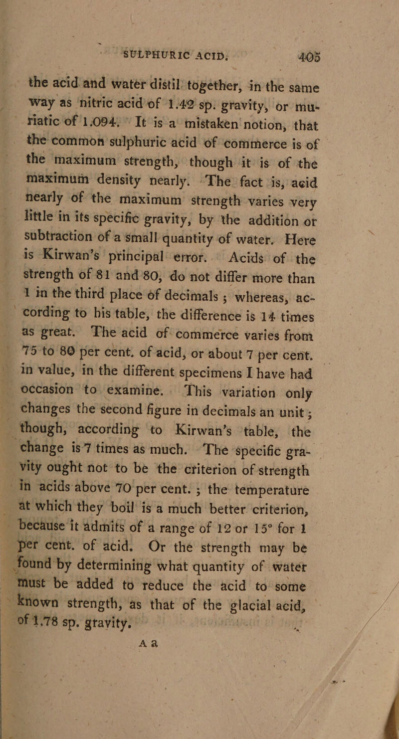 the acid and water distil. ttiséthier) 4 in the same Way as nitric acid'of 1.49 sp. gravity, or mu- riatic of 1.094, ° It is a’ mistaken notion, that the common sulphuric acid of ‘commerce is of | the maximum strength, though it is of the maximum density nearly. The fact is, acid nearly of the maximum strength varies very little in its specific gravity, by the addition or subtraction of a small loa of water. Here 4s Kirwan’s principal error... Acids of the strength of $1 and 80, do not differ more than 1 in the third place of decimals ; whereas, ac- cording to his table, the difference is 14 times as great. The acid of commerce varies from 75 to 80 per cent. of acid, or about 7 per cent. occasion to examine. This variation only changes the second figure in decimals an unit ; ; though, according to Kirwan’s table, the “change is’ times as much. The: specific gra- _vity ought not to be the criterion of strength _in acids above 70 per cent. ; the temperature at which they boil is a ye better. criterion, . because i it admits of a range of 12 or 15° for 1 per cent. of acid. Or the strength may be found by determining what quantity of | water Must be added to reduce the acid to some Known strength, as that of the glacial acid, ‘of 1.78 Sp. gtavity. iia Aa