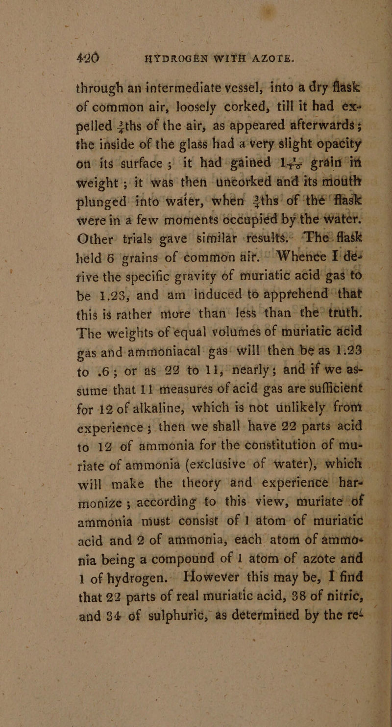 through an intermediate vessel, into a dry flask of common air, loosely corked, till it had ex+ pelled 2ths of the air, as appeared afterwards; the inside of the glass had a very slight opacity on its surface ; it had gained 1yy grain it weight ; it was then - uncorked and its motitl plunged into’ water, ' when 3ths’ of ‘thé flask were in a few moments occupied by. the water. ~ Other trials gave sifpilar results. “Phe? flask held 6 grains of ¢common air. © Whenee I des be 1.23, and am induced to apprehend: that The weights of equal volumes of muriatic acid to .65 or as 22 to 11, nearly; and if We ad- sume that 1} measures of acid gas are sufficient experience ; then we shall have 22 parts: acid — to 19 of ammonia for the constitution of mu- -riate of ammonia (exclusive of water), which — will make the theory and. experience har4 1 of hydrogen. However this may be, I find | that 22 parts of real muriatic acid, 38 of nittie, — and 34 of sulphuric, as determined by the re4