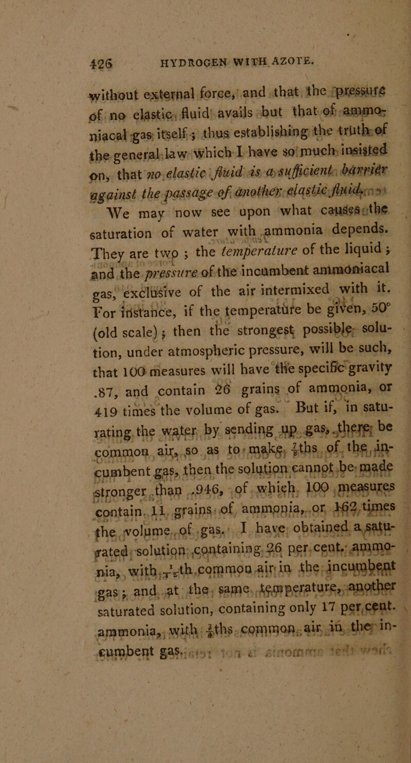 without external force,/and .that,the ppressure of no elastic, fluid) avails ‘but thatof ammo; niacal gas itself; thus establishing the truth.ef the generallaw which I have soimuch insisted on, that xo, clastic | fluid ts asufficient: banrier — against the passage of anothenalastic finidynss — We may now see upon what causescthe saturation of water with ammonia depends. They are two ; the ¢emperature of the liquid ; and the pressure of the incumbent ammoniacal gas, exclusive of the air intermixed with it. For instance, if the temperature be given, a (old scale) ; then the strongest possible, solu- tion, under atmospheric pressure, will be such, that 100 measures will have tle specific gravity .87, and contain 26 grains of ammonia, oF | 419 times the volume of gas. But if, in satu- rating, the water, by. sending up. gas there; be common, air, so,as tormake, $ths of. the ine cumbent gas, then the solution: cannot be-made — stronger, ,than ,.946, of which, 100 measures contain, 11, grains: of, ammopia,..or 492,times — the, volume,,of gas.’ I. have; obtained, a.satu- gated; solution; containing, 26 per.cent,;ammo- nia,, with,,'-th,common air in the incumbent — gas; and,.at the, same, tegrperature, another saturated solution, containing only 17, percent. . ammonia, with, {ths, common, ain, 38, then in- : eumbent gas.icis: soma? stromens rey wale oT