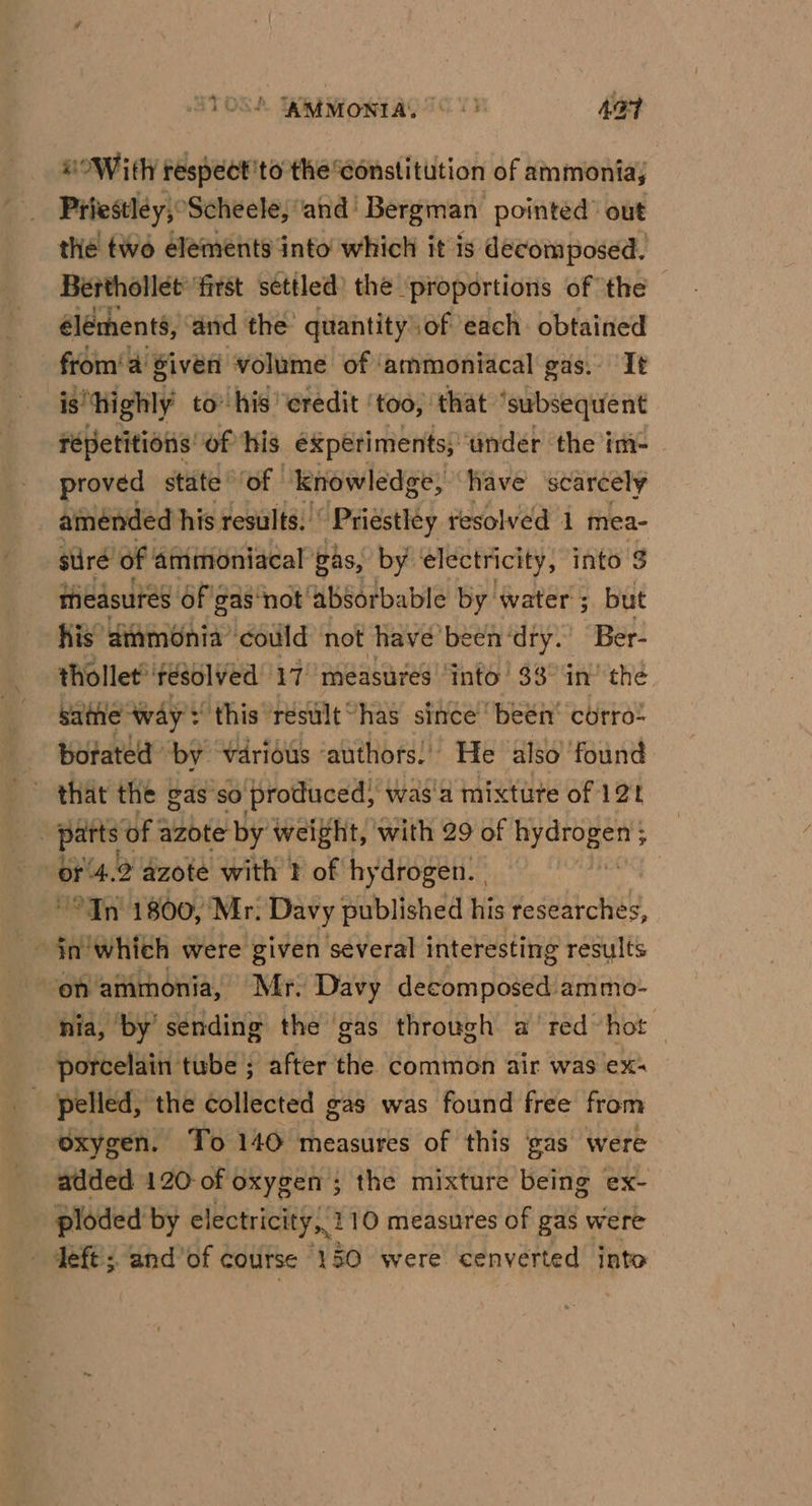 Hs OWith respect 'to the constitution of ammonia; Priestley, Scheele, ‘and Bergman | pointed’ out _ the two elements into which it is decomposed. Berthollet first settled) the proportions of the éléments, ‘and the quantity.of each obtained from‘ 4 sive volume of ‘ammoniacal gas. It is “highly to’ his ‘eredit | ‘too, that ‘subsequent répetitions: of his éxpetiments, ‘tinder ‘the im- | proved state of knowledge, have scarcely amended his results. Priestley resolved 1 mea- siré of ammoniacal gas, by electricity, into $ measures Of 'gas‘not absorbable by water ; but Kis’ dtamonia ‘could not have been‘dry. Ber- thollet*'résolved 17 measures ‘into’ 33° in’ the same way? this résult has since beén’ corre: botated by various ‘authors.’ He also found - that the gas so produced, was'a mixture of 121 parts ¢ of azote by weight, with 29 of mae : or ‘4.2 azote with } of hydrogen. | _ In 1800, Mr. Davy published his researches, on ammonia, Mr. Davy decomposed ammo- nia, ‘by’ sétiding the ‘gas through a’ red’ hot porcelain tube ; after the common air was ex: - pelled, the collected gas was found free from ‘oxygen. To 140 measures of this gas were added 120 of oxygen ; the mixture being ex- ploded by electricity, 2 10 measures of gas were — deft; and’of course 150 were cenverted into