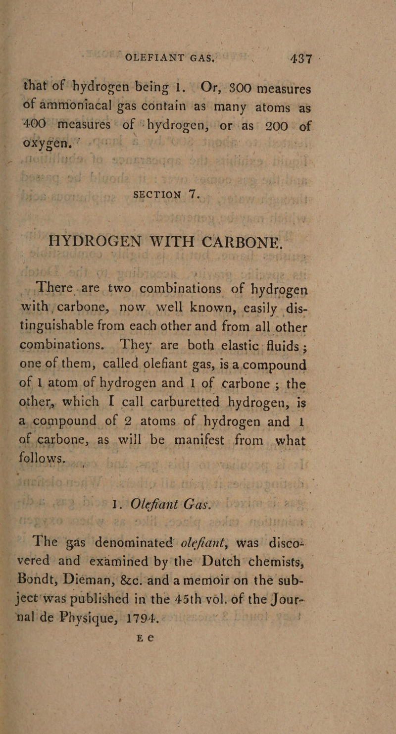 that of hydrogen being 1. Or, $00 measures of ammioniacal gas contain as many atoms as 400 measures of “hydrogen, or as 200. of oxygen.’ . “a : SECTION 7. hae WITH CARBONE, Thee are two Se RiaTag hath a hydrogen with, ‘carbone, now well known, easily dis- tinguishable from each other and from all other combinations. They are both elastic: fluids ; one of them, called olefiant gas, is a compound of 1 atom of hydrogen and 1 of carbone ; the other, which I call carburetted jethaepe is a compound of 2 atoms of hydrogen and 1 | of carbone, as will be manifest from what follows. _ Olefiant Gx: Te gas déWGmiviateld olefiant, was disco: vered and examined by the Datch chemists, -Bondt, Dieman, &amp;c. and a memoir on the sub- _ ject'was published in the 45th vol. of the Jour- nal de Physique, 1794. | Ee