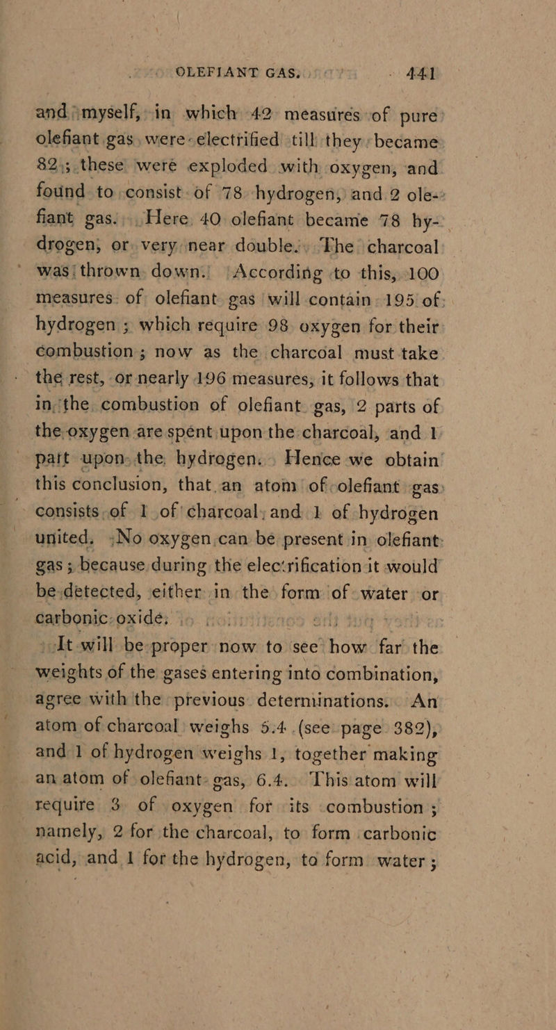 and myself, in which 42 measures of pure: olefiant gas, were-electrified till they became 82,; these were exploded with oxygen, and found to consist of 78 hydrogen, and 2 ole-: fiant gas... Here. 40 olefiant became 78 hy-. drogen, or very near doubles, The charcoal was thrown. down.’ According to this, 100 measures. of olefiant gas will contain. 195 of: hydrogen ; which require 98 oxygen for their combustion ; now as the charcoal must take the rest, or nearly 196 measures, it follows that inthe combustion of olefiant gas, 2 parts of the oxygen are spént upon the charcoal, and 1 patt upon. the. hydrogen. . Hence we obtain this conclusion, that.an atom of -olefiant gas ~ consists of 1 of charcoal and. 1 of hydrogen united, No oxygen.can be present in. olefiant: gas ; because during the elec‘rification it would be.detected, either in the form of water or carbonic: oxide; At will be proper now to see Phos far the hi of the gases entering into combination, agree with the previous. determinations. An atom of charcoal weighs 5.4 (see page 382), and 1 of hydrogen weighs 1, together making _ anatom of olefant: eas, 6.4... This atom will require 3 of oxygen for its combustion ; namely, 2 for the charcoal, to form carbonic acid, and 1 forthe hydrogen, to form water ;