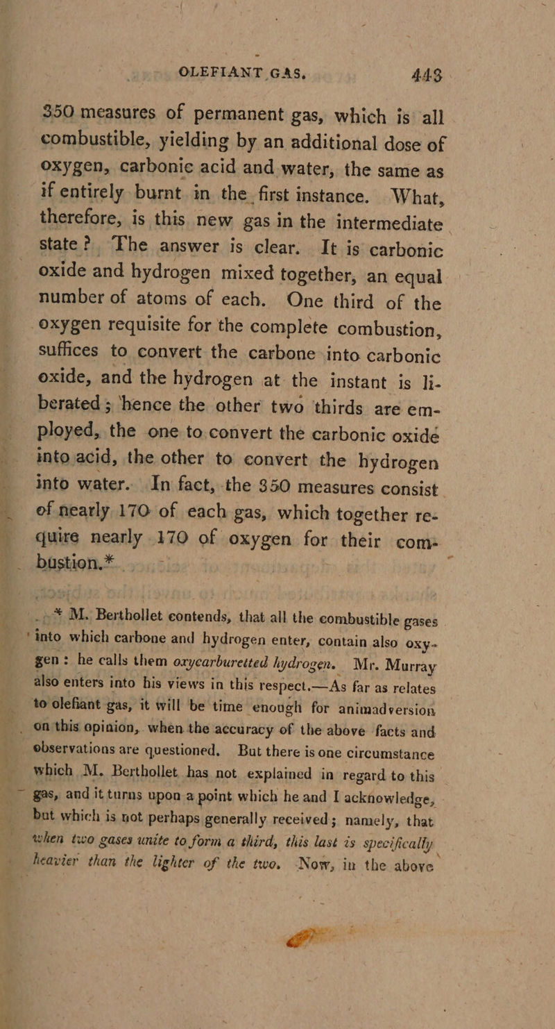 350 measures of permanent gas, which is all combustible, yielding by an additional dose of oxygen, carbonic acid and water, the same as if entirely burnt in the. first instance. What, therefore, is this new gas in the intermediate state? “Fhe answer is clear. It is carbonic oxide and hydrogen mixed together, an equal number of atoms of each. One third of the oxygen requisite for the complete combustion, suffices to convert the carbone into carbonic oxide, and the hydrogen at the instant is li- berated ; ‘hence the other two thirds are em- ployed, the one to.convert the carbonic oxidé into acid, the other to convert the hydrogen into water. In fact, -the 350 measures consist of nearly 170 of each gas, which together re- quire nearly 170 of oxygen for their com: . bfstion*®.....,: y mY M. Berthollet contends, that all the combustible gases _ into which carbone and hydrogen enter, contain also Oxy- gen: he calls them oxycarburetted hydrogen. Mr. Murray also enters into his views in this respect. — As far as relates to olefiant gas, it will be time ‘enough for animadversion _. On'this opinion, when the accuracy of the above facts and _ observations are questioned. But there is one circumstance which M. Berthollet has not explained in regard to this ~ §as, and it turns upon a point which he and I acknowledge, but which is not perhaps generally received ; namely, that when two gases unite to form a third, this last is specifically | ; heavier than the lighter of the two. ‘Now, in the above Ss &gt; fe