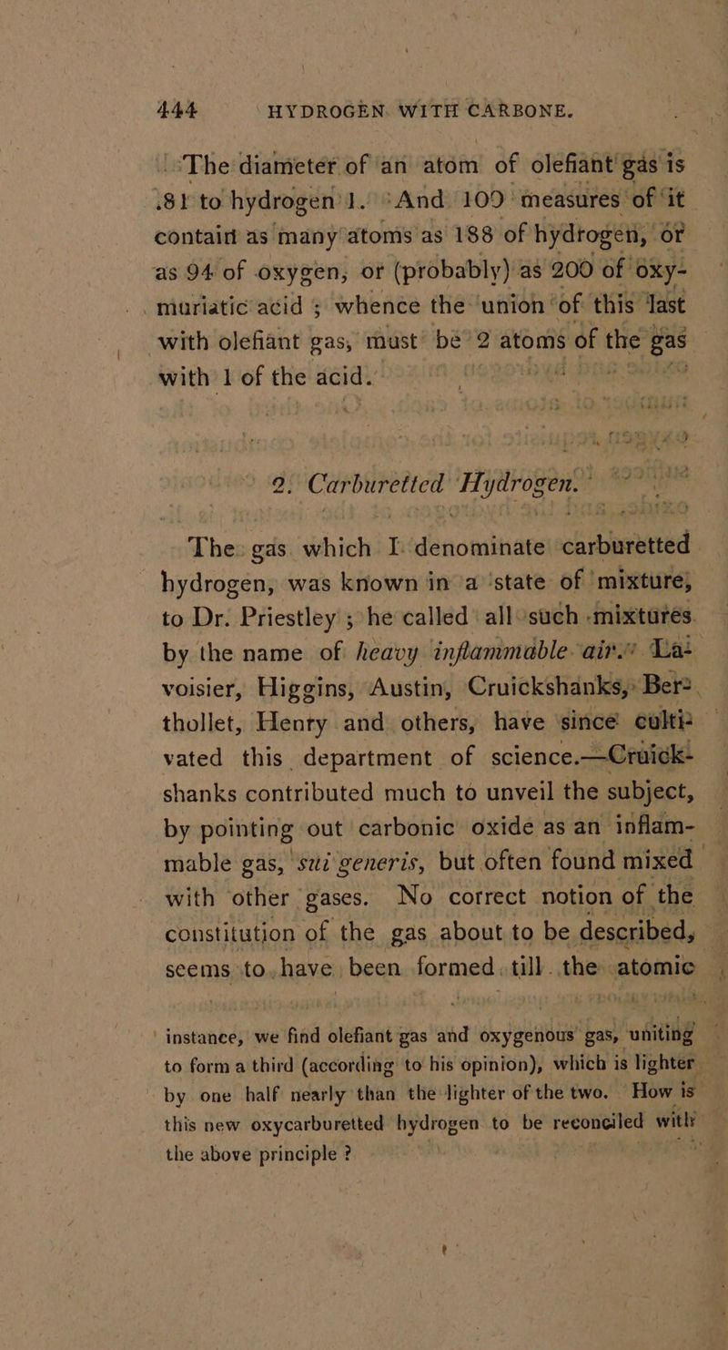 The diameter of an ve of olefiant gas is 81 to hydrogen 1. ‘And. 109° measures of ‘it contaitt as many’atomis as 188 of hydrogen, or ‘as 94 of oxygen, or (probably) as 200 of oxy- -miuriatic acid ; whence the ‘union ‘ of this Jast with olefiant gas, ‘must’ be’ 2 atoms of the Lie | with 1 of the acid. Paes es i Th jytrogen The: gas dh ich I. denominate chidpanead hydrogen, was known in ‘a ‘state of ‘mixture; to Dr. Priestley ; he called’ all such -mixtares. by the name of heavy inflammable-air.e Lat voisier, Higgins, Austin, Cruickshanks, Ber? thollet, Henry and others, have since cult? vated this department of science. —Cruick- shanks contributed much to unveil the subject, by pointing” out carbonic oxide as an inflam- — mable gas, sz generis, but often found mixed ; constitution of the gas about to be described, : seems to. have been formed till. the atomic ‘instance, we find olefiant gas and oxygenous’ gas, iil to form a third (according to his opinion), which is lighter. by one half nearly than the lighter of the two. How is this new oxycarburetted hydrogen. to be facia he with? , the above principle ? |