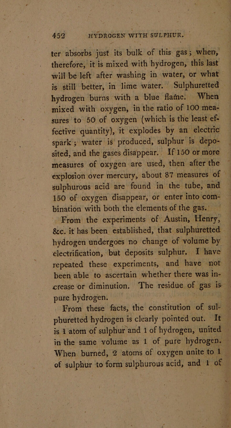 therefore, it is mixed with hydrogen, this last hydrogen burns with a blue flame. When mixed with oxygen, in the ratio of 100 mea- sures to 50 of oxygen (which is the least ef- fective quantity), it explodes by an electric sited, and the gases disappear.. If 150 or more measures of oxygen are used, then after the explosion over mercury, about 87 measures of ‘sulphurous acid are found in the tube, and 150 of oxygen disappear, or enter into com- bination with both the elements of the gas. From the experiments of Austin, Henry, hydrogen undergoes no change of volume by électrification, but deposits sulphur. I have been able to ascertain whether there was in- pure hydrogen. is 1 atom of sulphur and 1 of hydrogen, united in the same volume as 1 of pure hydrogen. of sulphur to form sulphurous acid, and 1 ‘of