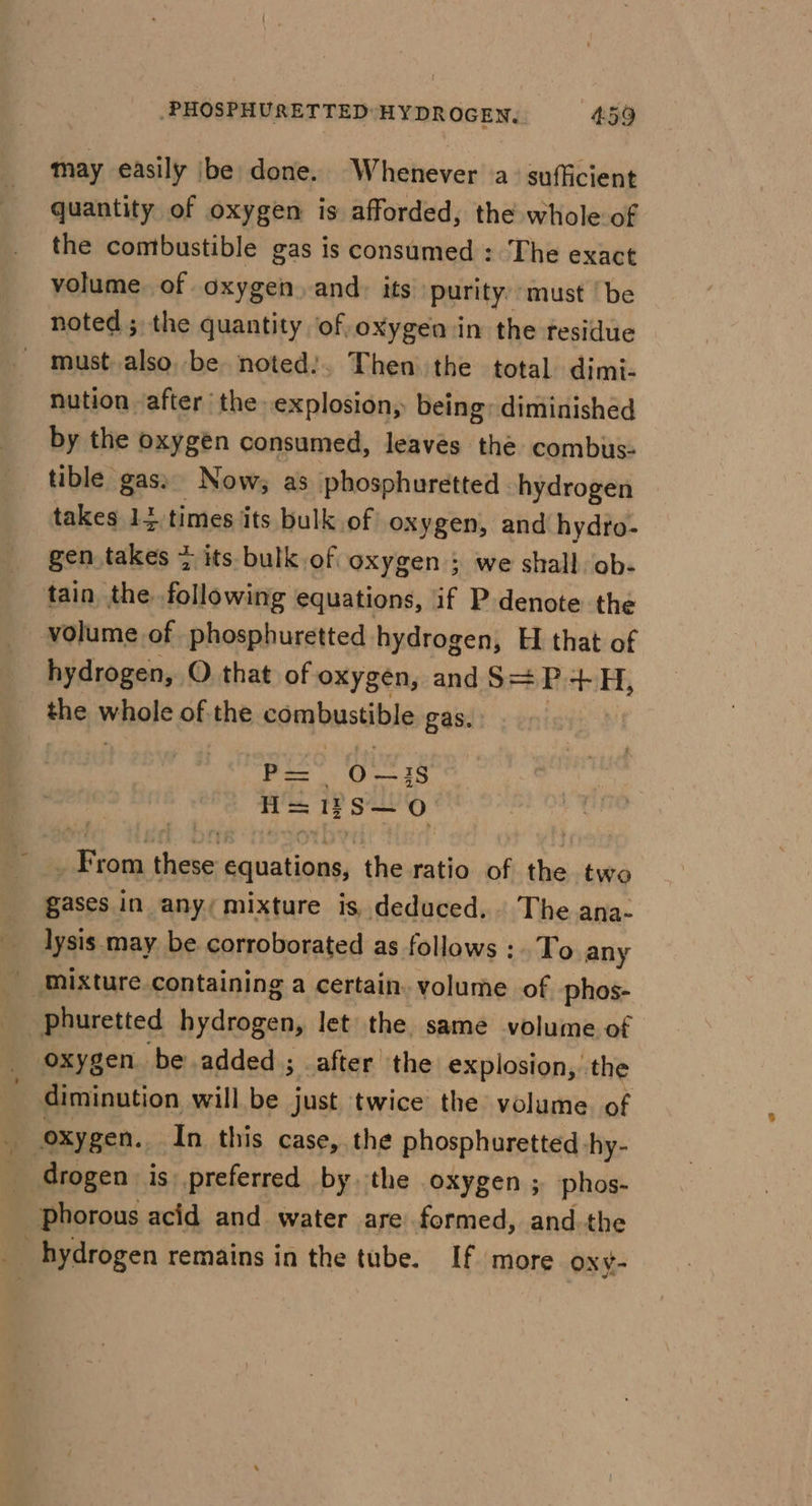 may easily be done. Whenever a sufficient quantity of oxygen is afforded, the whole of the combustible gas is consumed : The exact volume. of oxygen. and. its purity: must | be noted ; the quantity of oxygen in the residue - must_also, be noted:. Then the total dimi- nution after the. explosion, being; diminished by the oxygen consumed, leaves the combus- tible gas: Now; as phosphuretted hydrogen takes 14 times its bulk of oxygen, and hydro- gen takes &gt; its bulk of oxygen 5 we shall. ob- tain the following equations, if P denote the volume of phosphuretted hydrogen, H that of hydrogen, O. that of oxygen, andS=P +H, the whole of the combustible gas. P= O—1S A= 1? S— 0 _ From these equations, the ratio of the two gases in any; mixture is, deduced. The ana- lysis may be corroborated as follows : To any _ mixture containing a certain. volume of phos- phuretted hydrogen, let the same volume of oxygen. be added ; after the explosion, the diminution will be just twice the volume. of drogen is preferred by the oxygen ; phos- Phorous acid and water are formed, and the _ hydrogen remains in the tube. If more oxy-