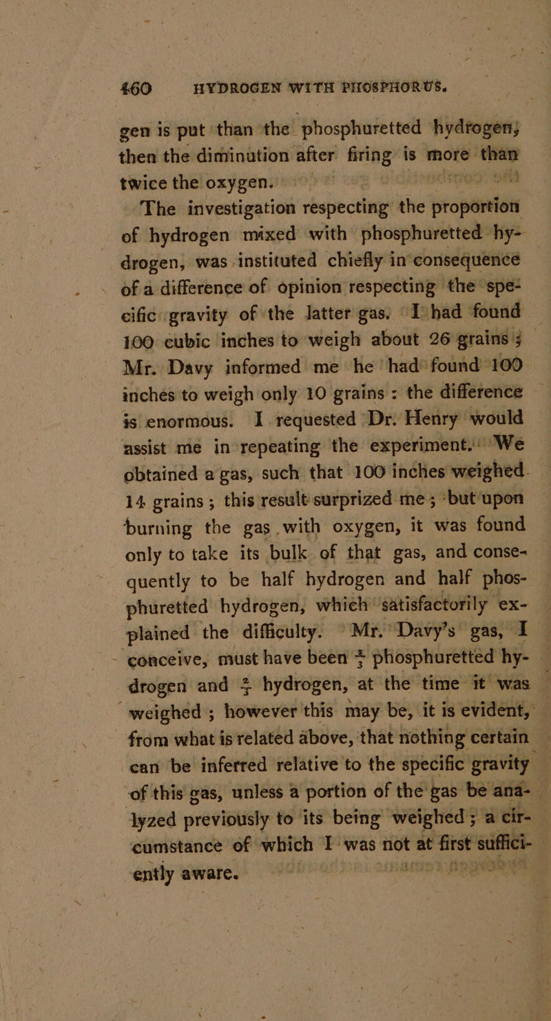 gen is put than the phosphuretted hydfogen; then the diminution after firing is more — twice the oxygen. og) OF The investigation rbspie ctl the propértion of hydrogen mixed with phosphuretted hy- drogen, was instituted chiefly in’ consequence of a difference of opinion respecting the spe- cific gravity of the latter gas: I had found 100 cubic inches to weigh about 26 grains 5 _ Mr. Davy informed me he had’ found 100 inches to weigh only 10 grains ; the difference — is enormous. I. requested Dr. Henry would assist me in repeating the experiment. We obtained a gas, such that 100 inches weighed. 14 grains; this result surprized me; -but upon burning the gas with oxygen, it was found | only to take its bulk of that gas, and conse- quently to be half hydrogen and half phos- phuretted hydrogen, which’ ‘satisfactorily | ex- plained the difficulty. © Mr.” Davy’s gas, +7 - conceive, must have been * phosphuretted hy- ; drogen and 4 hydrogen, at the time it was “weighed ; ee this may be, it is evident,” from what is related above, that nothing certain — ‘can be inferred relative to the specific gravity — of this gas, unless a portion of the'gas be ana- dyzed previously to its being weighed; a cir- cumstance of which Twas pe at co suffch ently aware. |