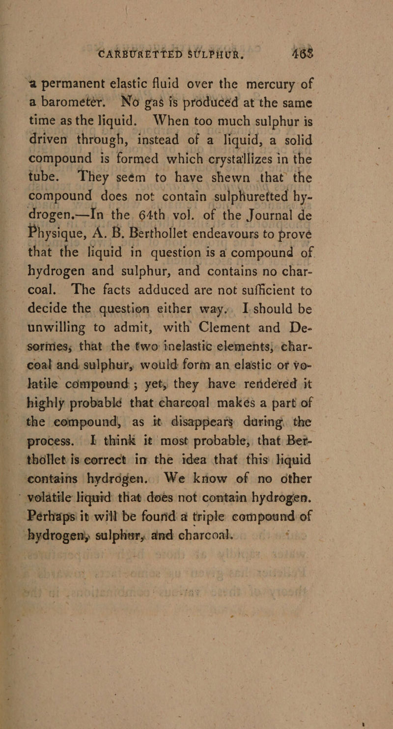 CARBURETTED SULPHUR. 468 “a permanent elastic fluid over the mercury of a barometer. No gas is produced at the same time as the liquid. When too much sulphur is driven through, instead of a Tiquid, a solid compound is formed which crystallizes in the tube. They seém to have shewn that the compound does not contain sulphuretted hy- drogen.—In the 64th vol. of the Journal de Physique, A. B. Berthollet endeavours to prove that the liquid in question is a compound of _ hydrogen and sulphur, and contains no char- decide the question either way. I should be unwilling to admit, with Clement and De- - gormes; that the two telastic elements; char- coal and sulphur, would form an elastic of vo- latile compound ; yet, they have reridered it highly probabl¢ that charcoal makes a part of process. I think it most probable, that Bet- _thollet is correct im the idea that this’ hquid ‘contains hydrogen. We know of no other Perhaps’ it will be found 4 triple een of geen ein and charcoal.