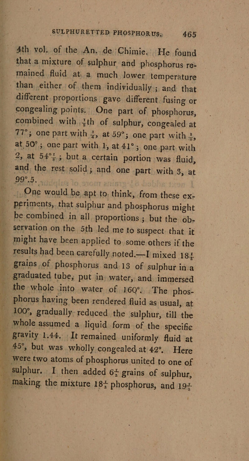 4th vol. of the An, de Chimie. He found that.a mixture of sulphur and phosphorus re- mained fluid at. a much lower temperature _ than either of them individually; and that different. proportions gave different fusing or congealing points. One part of phosphorus, combined with th of sulphur, congealed at 77°; one part with 4, at 59°; one part with 2, at 50°; one part with 1, at 41°; one part with 2, at 54°&gt; ; but.a certain portion was fluid, and the rest solid; and one part with 8, at Bee or | One would be apt to, think, from these ex- ' periments, that sulphur and phosphorus might 4 be combined in all Proportions ; but the ob- “3 servation on the 5th led me to suspect that it might have been applied to. some others if the results had been carefully noted.—I mixed 183 a” Stains of phosphorus and 13 of sulphur inva _ graduated tube, put in water, and immersed — _ the whole into water of 160°. The phos- phorus having been rendered fluid as usual, at 100°, gradually. reduced the sulphur, till the ‘gravity 1.44, It remained uniformly fluid at x 45°, but was wholly congealed at 42°, Here Were two atoms of phosphorus united to one of , sulphur. I then added 6+ grains of sulphur, ‘ making. the mixture 182 phosphorus, and 19+ i