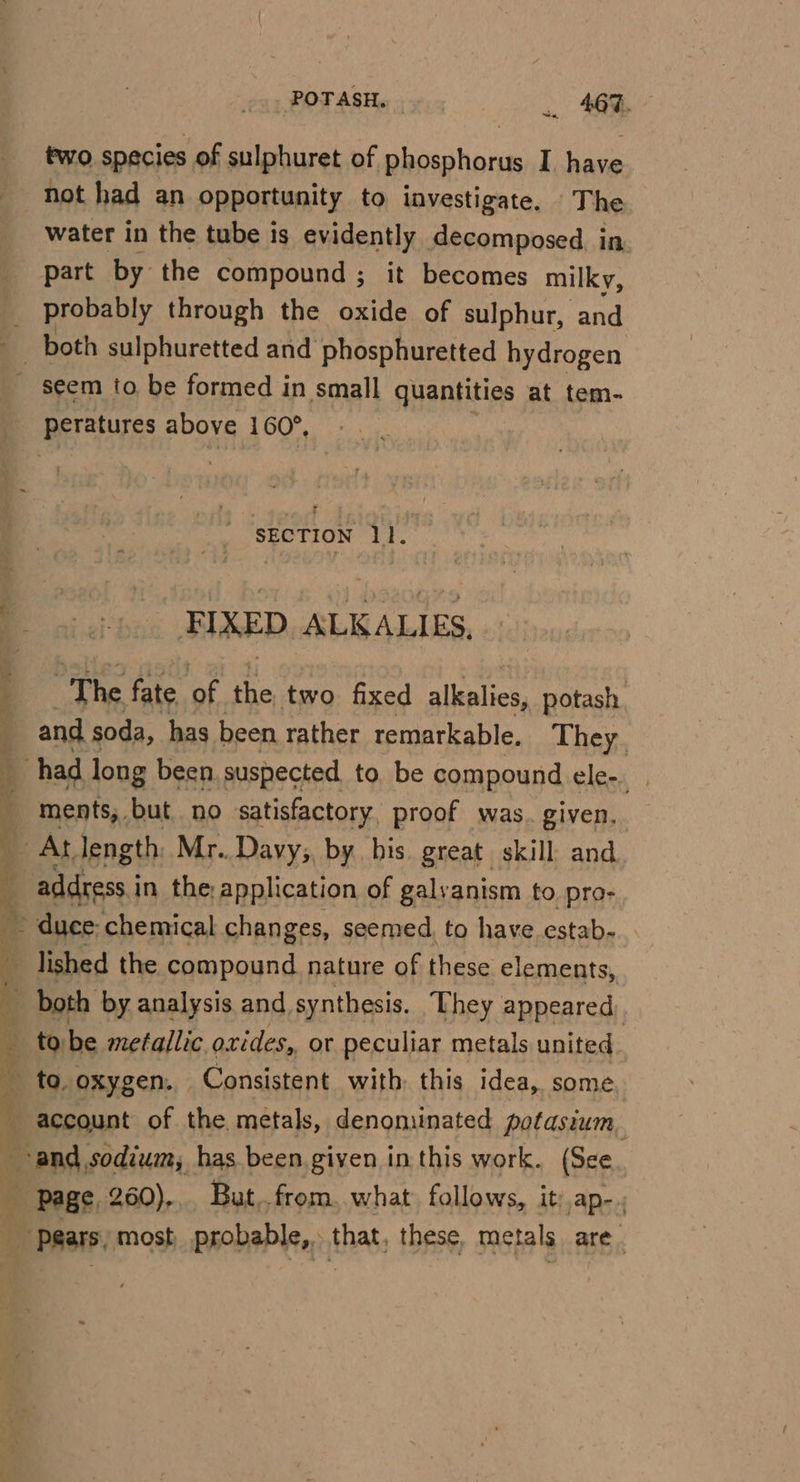 POTASH, | . 4673. ey two species of sulphuret of phosphorus I. have not had an opportunity to investigate. The water in the tube is evidently decomposed. in part by the compound ; it becomes milky, probably through the oxide of sulphur, and . r SECTION 11. - FIXED ALKALIES, . The fate of the two fixed alkalies, potash and soda, has been rather remarkable. They, ments, but, no satisfactory, proof was. given, lished the compound. nature of these elements,