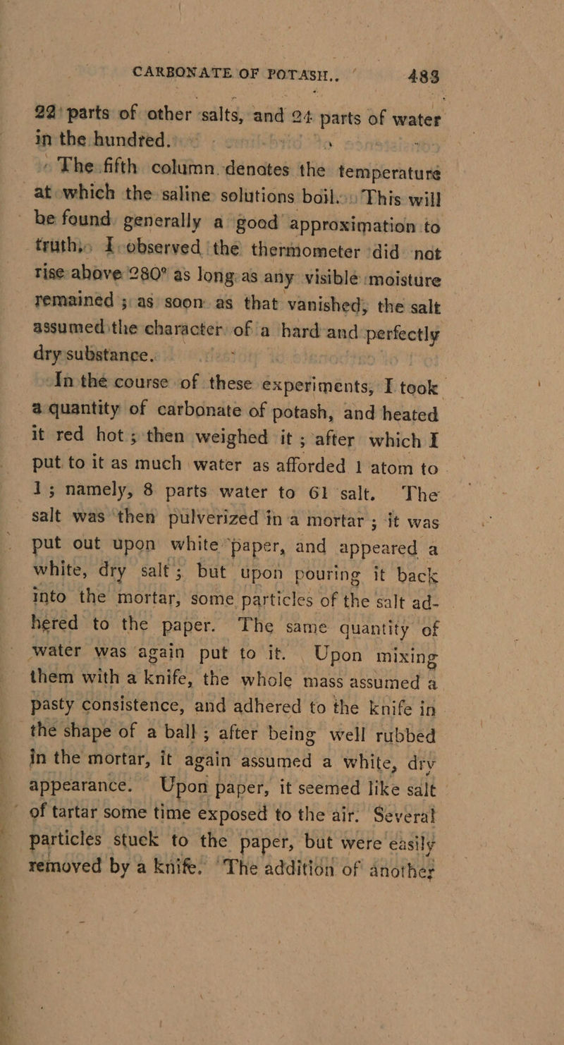 22) parts of other ‘salts, and 24 parts of water in thadamdtedind omit brid 30 - : » The. fifth column.denates the temperature truth,, Lobserved the thermometer did not rise above 280? as Jong:as any visible moisture assumed the character _ a hard-and spn dry substance.. In the course of these experiments, I took a quantity of carbonate of potash, and heated it red hot ; then weighed it ; after which I put. to it as much water as afforded 1 atom to _ 1; namely, 8 parts water to Gl salt. The put out upon white” paper, and appeared a white, dry salt; but upon pouring it back into the mortar, some particles of the salt ad- hered to the paper. The same quantity of them with a knife. the whole mass assumed a pasty consistence, and adhered to the knife in. the shape of a ball ; after being well rubbed in the mortar, it again assumed a white, dry appearance. Upon j paper, it seemed like salt particles stuck to the paper, but were easily removed by a knife. ‘The addition of another