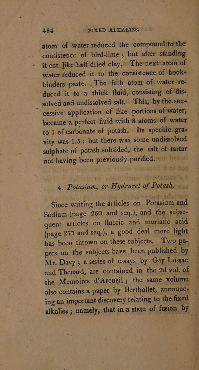 : 434 _.. FIXED ALKALIES. | atom of water reduced the: compound 'to the consistence of bird-lime ; but. after standing to 1 of carbonate of potash. Its specific gra- vity was 1.5; -but there was some undissolved not having been previously wicgie } - Mey Since writing the articles. on Poa eee quent articles on fluoric and muriatic. acid has been thrown on these subjects. Two pa- pers on the subjects have been published by and Thenard, are contained in the 2d vol. of also contains a paper by Berthollet, announc- ing an important discovery relating to the fixed