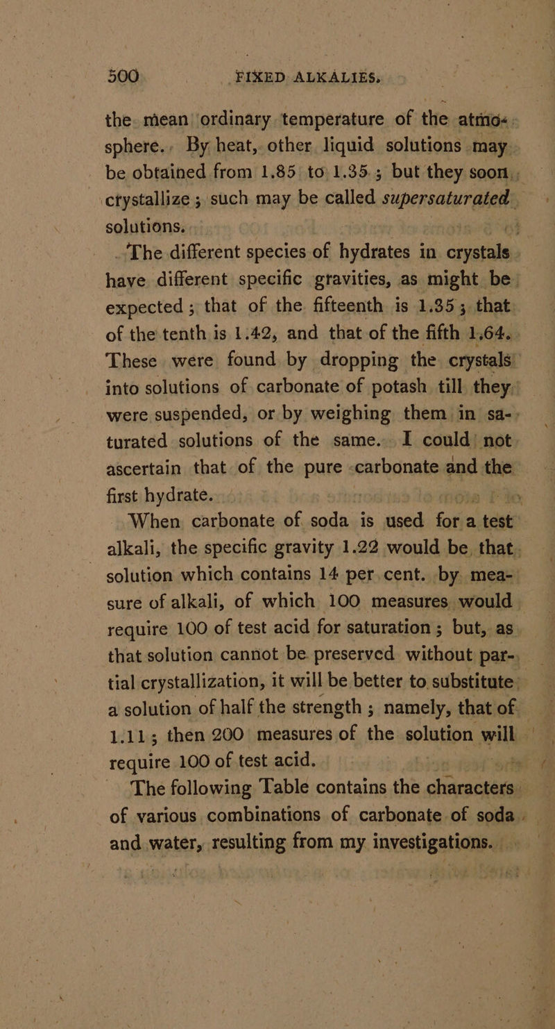 the. mean’ ordinary temperature of the atmo. sphere., By heat, other liquid solutions may be obtained from 1.85 to 1.35.; but they soon, ctystallize ; such may be called TORO qi solutions. a _ The different species of manatee in casas : have different specific gravities, as might be expected ; that of the fifteenth is 1.35 ; 3 that. of the tenth is 1:42, and that of the fifth 1,64. &gt;. These were found by dropping the crystals! into solutions of carbonate of potash till they. were suspended, or by weighing them in sa- &gt; turated solutions of the same. I could’ not ascertain that of the pure -carbonate ea the first hydrate. | ) Foe When carbonate of soda is used fale a test alkali, the specific gravity 1.22 would be, that. ~ solution which contains 14 percent. by mea- sure of alkali, of which 100 measures would require 100 of test acid for saturation ; but, as. that solution cannot be. preserved without par-. : tial crystallization, it will be better to substitute: a solution of half the strength ; namely, that of 1.11; then 200 measures of the solution will require 100 of test acid. me The following Table contains the pra: i of various combinations of carbonate of soda . and water, resulting from my investigations. _