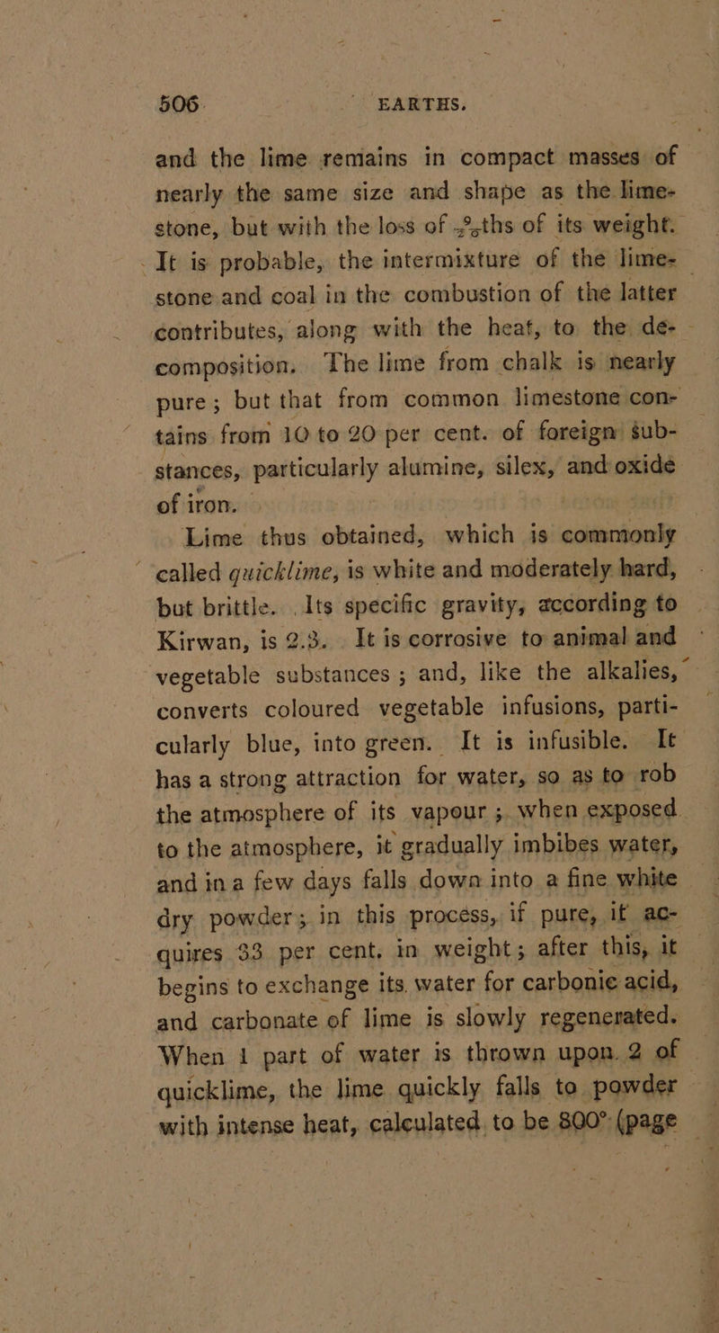 and the lime remains in compact masses of nearly the same size and shape as the lime- stone, but with the loss of .2,ths of its weight. It is: probable, the intermixture of the lime- stone and coal in the combustion of the latter | contributes, along with the heaf, to the de- composition. The lime from chalk is nearly pure ; but that from common limestone con- tains from 10 to 20 per cent. of foreign’ gub- stances, me ee alumine, silex, and oxide of iron. vermis Lime thus obtained, which is scihichaals ‘ealled quicklime, is white and moderately hard, but brittle. Its specific gravity, according to Kirwan, is 2.3. . It is corrosive to animal and vegetable substances ; and, like the alkalies,” converts coloured vegetable infusions, parti- cularly blue, into green. It is infusible. It has a strong attraction for water, so as to rob the atmosphere of its vapour ;. when exposed. to the atmosphere, it gradually imbibes water, and ina few days falls down into a fine white dry powder; in this process, if pure, if ac- quires $3 per cent, in weight; after this, it begins to exchange its, water for carbonie acid, and carbonate ‘of lime is slowly regenerated. When 1 part of water is thrown upon. 2 of - quicklime, the lime quickly falls to powder © with intense heat, calculated to be 800° (page