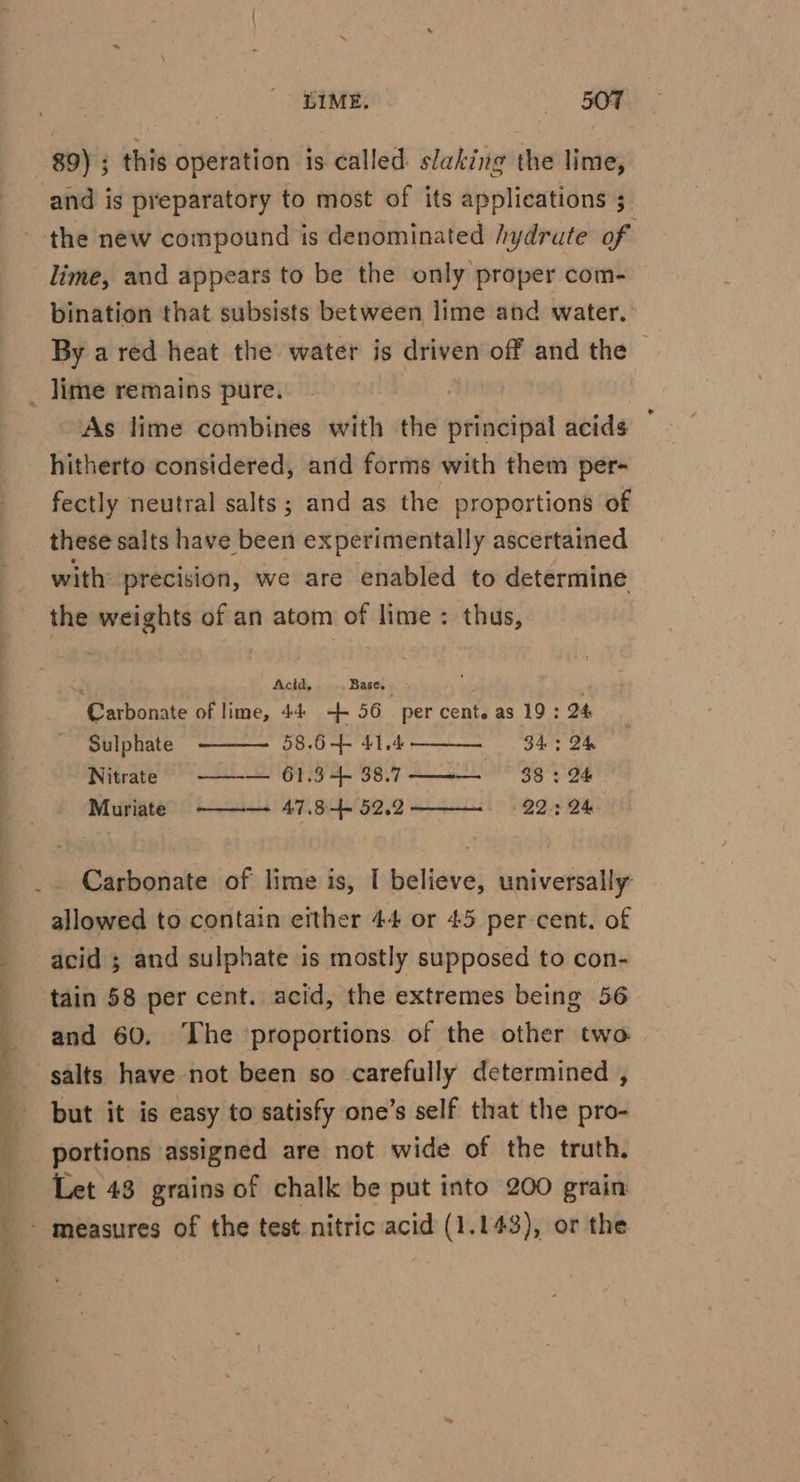 LIME. «OF 89) ; this operation is called slaking the lime, and is preparatory to most of its applications 3 the new compound is denominated /ydrute of lime, and appears to be the only proper com- bination that subsists between lime and water. By a red heat the water is driven off and the | _ jime remains pure. As lime combines with the principal acids hitherto considered, and forms with them per- fectly neutral salts; and as the proportions of these salts have been experimentally ascertained with precision, we are enabled to determine the weights of an atom of lime: thus, ws; Acid, Base. y ' Carbonate of lime, 44 -+ 56 3 percenteas 19:24 | Sulphate 58.6+ 41.4 34:24 — Nitrate 2A 26 as Fey Brg 4g Muriate ——~—- 47.8-4- 52.2 22: 2h _. Carbonate of lime is, I believe, universally: allowed to contain either 44 or 45 per cent. of acid ; and sulphate i is mostly supposed to con- tain 58 per cent. acid, the extremes being 56— and 60, ‘The ‘proportions of the other two. salts have not been so carefully determined , but it is easy to satisfy one’s self that the pro- portions assigned are not wide of the truth. Let 43 grains of chalk be put into 200 grain - measures of the test nitric acid (1.143), or the
