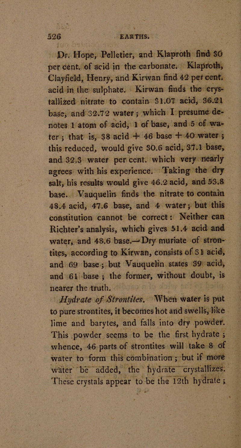 526 | EARTHS. Dr. Hope, Pelletier, and Klaproth find 36 _ per cent, of acid in the carbonate,» -Klaproth, Clayfield, Henry, and Kirwan find 42 pet « cent. acid in the sulphate. Kirwan finds the erys+ tallized nitrate to contain $1.07 acid, 36.21 base; and 32.72 water; which I presume de- notes 1 atom of acid, 2 of base, and 5 of wa&gt; ter; that is) $8 acid + 46 base +40 water ; this reduced, would give $0.6 acid; 37.1 base, and 3213 water percent. which very nearly agrees’ with his experience. Taking the dry salt, his results would give 46.2 acid, and 53.8 base.. Vauquelin finds the nitrate to contain — 48.4 acid, 47.6 base, and 4 water; but this constitution cannot be correct: Neither can — Richter’s analysis, which gives 51.4 acid and water, and 48,6 base. Dry muriate of stron- tites, according to Kirwan, consists of $¥ acid, and 69 base.-but Vauquelin. states 39: acid, and 61base ; the former, without doubt, is nearer the truth. - JOG Hydrate of Strontites. When water is put — to pure strontites, it becomes hot and swells, like lime and barytes, and falls into dry powder. . This powder seems to be the first hydrate 5 | whence, 46 parts of strontites will take 8. of — water to form this combination; -but if moré water be ‘added, the” hydrate “crystallizes. : These crystals jaa ‘to ve the 12th hy drate 5