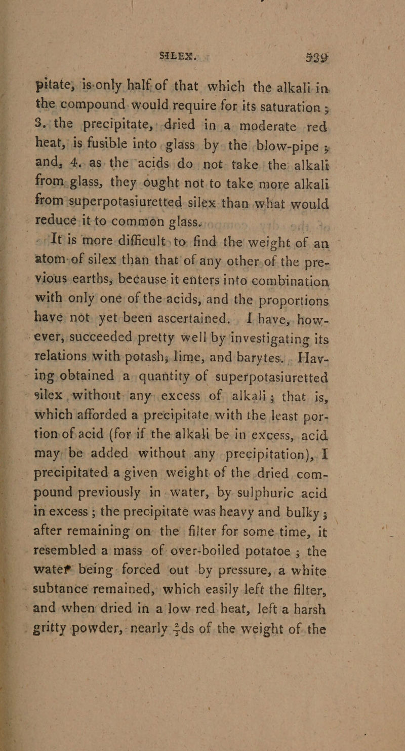 ¢ ee —_* _ SILEX, ne | 539 pitate, is-only half: of that which the alkali-in. the compound would require for its saturation ; 3. the precipitate,, dried in a moderate red heat, is fusible into glass by. the -blow-pipe 5 and, 4,.as. the acids do not. take the alkali from, glass, they ought not to take more alkali “It is more difficult, to. find the sti of an vious earths, because. it enters into combination with only one of the acids, and the proportions relations with potash; lime, and barytes. . Hav- which afforded a precipitate, with the least por- tion of acid (for if the alkali be in excess, acid pound previously in. water, by. sulphuric acid in excess ; the precipitate was heavy and bulky ; resembled a mass of: over-boiled potatoe ; the wate® being forced out by pressure, a white