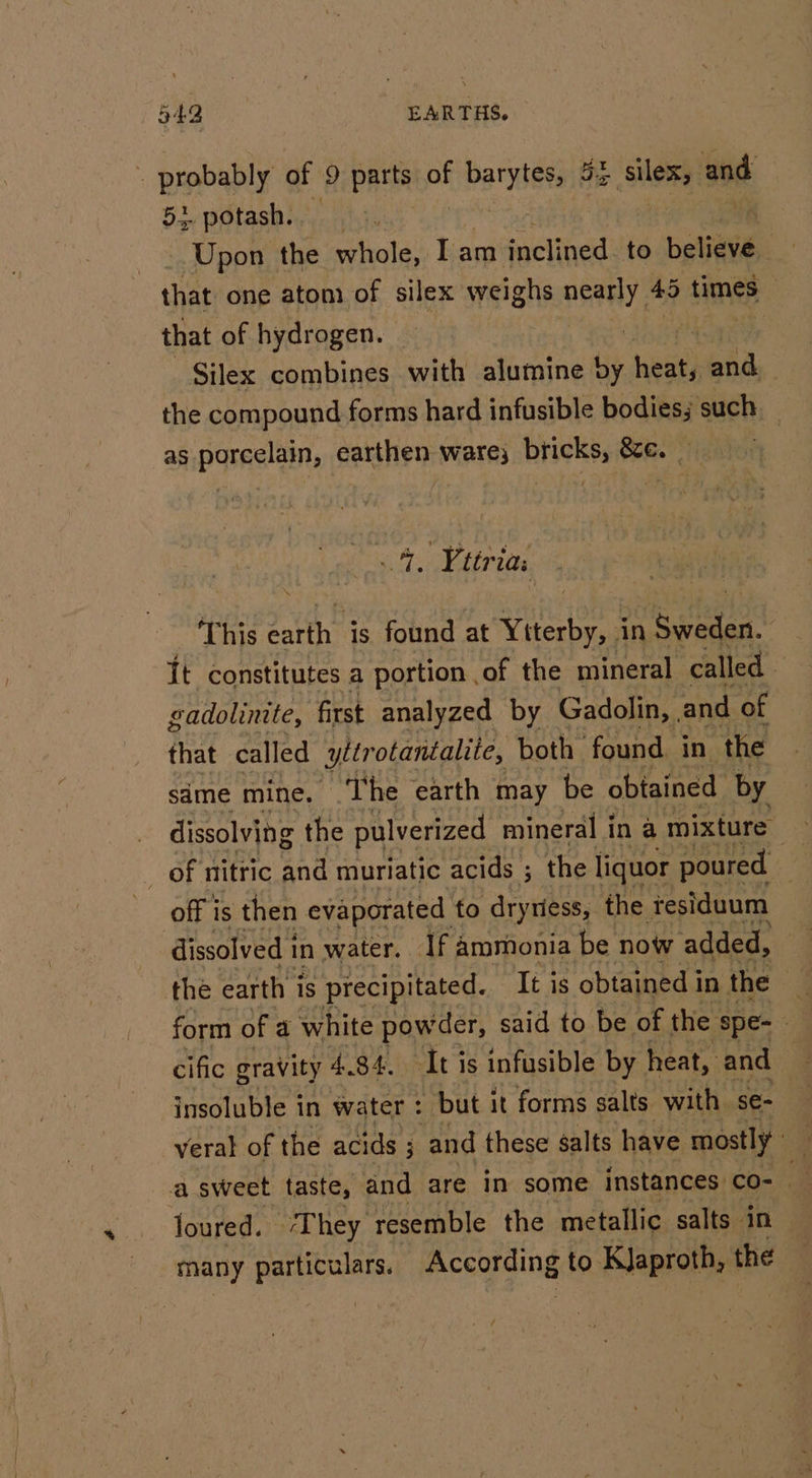 - probably of 9 Parts of v barytets Sz silex, and Be SGLASM reyers | Upon the whole, Iam inclined. to Deliaiss. | that one atom of silex weighs nearly 45 times that of hydrogen. | Silex combines with alumine by nest and. the compound forms hard infusible bodies; such _ as porcelain, earthen ware; bricks, &amp;e. : As Vttria: ‘This earth is found at Ytterby, in Sweden. It constitutes a portion .of the mineral called gadolinite, first analyzed by Gadolin, and of that called 2 yltr otantalite, both found in the sime mine. ‘The earth may be obtained by dissolving the pulverized mineral in a mixture — _ of nitric and muriatic acids ; the liquor poured off is then evaporated to dryriess, the residuum dissolved i in water. If ammonia be now added, the earth is precipitated. It is obtained i in the 4 form of a white powder, said to be of the ‘spe- cific gravity 4.84. It is infusible by heat, and insoluble in water : but it forms salts with se- veral of the acids ; and these salts have mostly y a sweet taste, and are in some instances co- Joured. ‘They resemble the metallic salts in many camcaas According to KJaproth, the