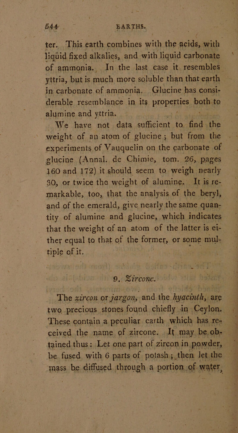 yt ae | | ter. This earth combines with the acids, with liquid fixed alkalies, and with liquid carbonate of ammonia. In the last case it. resembles yttria, but is nich more soluble than that earth in carbonate of ammonia, Glucine has consi- derable resemblance in its properties both to alymine and yttria. We have not data ean to bod the weight of an atom of glucine; but from the experiments of Vauquelin on the garbonate of glucine (Annal. de Chimie, tom. 26, pages 160 and 172) it should seem to. weigh nearly 80, or twice the weight of alumine. It is re- markable, too, that the analysis of the bery], and of the emerald, give nearly the same quan- | tity of alumine and glucine, which indicates that the weight of an atom of the latter is et- ther equal to that of the ome te or some mul: tiple Bhat If. 9, Sircone. The zircon oF jarg SON, -and the hyacinth: are | two precious stones found chiefly in Ceylon. These contain a peculiar carth which has re- ceived the name of zircone. It_may be. ob: mass be diffused. through a portion of water,