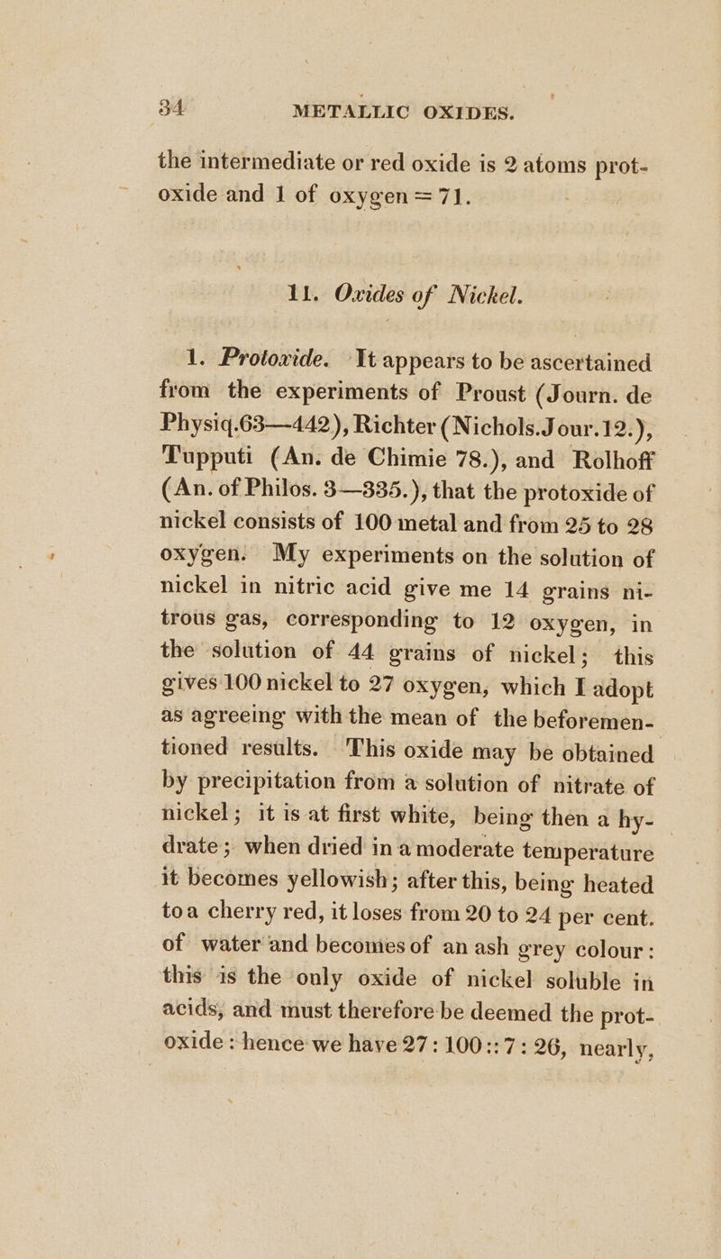 the intermediate or red oxide is 2 atoms prot- oxide and 1 of oxygen = 7]. 11. Oxides of Nickel. 1. Protoxide. It appears to be ascertained from the experiments of Proust (Journ. de Physiq.63—442), Richter (Nichols.Jour.1 2:), Tupputi (An. de Chimie 78.), and Rolhoff (An. of Philos. 3—335.), that the protoxide of nickel consists of 100 metal and from 25 to 28 oxygen. My experiments on the solution of nickel in nitric acid give me 14 grains ni- trous gas, corresponding to 12 oxygen, in the solution of 44 grains of nickel: this gives 100 nickel to 27 oxygen, which I adopt as agreeing with the mean of the beforemen- tioned results. This oxide may be obtained by precipitation from a solution of nitrate of nickel; it is at first white, being then a hy- | drate ;, when dried in a moderate temperature it becomes yellowish; after this, being heated toa cherry red, it loses from 20 to 24 per cent. of water and becomies of an ash grey colour: this 1s the only oxide of nickel soluble in acids, and must therefore be deemed the prot- oxide : hence we have 27: 100::7: 26, nearly,