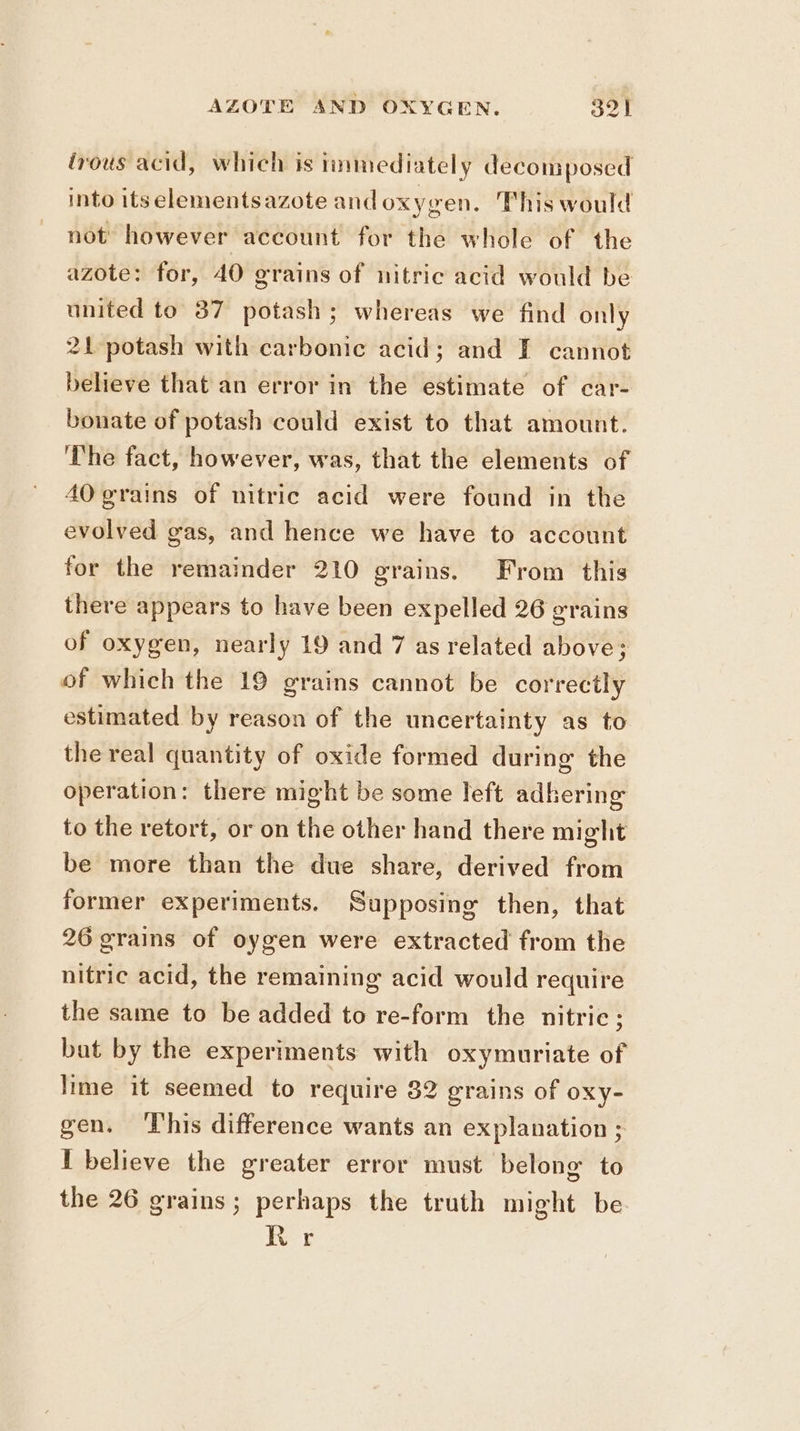 irous acid, which is immediately decomposed into itselementsazote andoxygen. This would not’ however account for the whole of the azote: for, 40 grains of nitric acid would be united to 37 potash; whereas we find only 21 potash with carbonic acid; and I cannot believe that an error in the estimate of car- bonate of potash could exist to that amount. ‘The fact, however, was, that the elements of 40 grains of nitric acid were found in the evolved gas, and hence we have to account for the remainder 210 grains. From this there appears to have been expelled 26 grains of oxygen, nearly 19 and 7 as related above; of which the 19 grains cannot be correctly estimated by reason of the uncertainty as to the real quantity of oxide formed during the operation: there might be some left adhering to the retort, or on the other hand there might be more than the due share, derived from former experiments. Supposing then, that 26 grains of oygen were extracted from the nitric acid, the remaining acid would require the same to be added to re-form the nitric; bat by the experiments with oxymuriate of lime it seemed to require 82 grains of oxy- gen. ‘This difference wants an explanation ; I believe the greater error must belong to the 26 grains; perhaps the truth might be. Ror