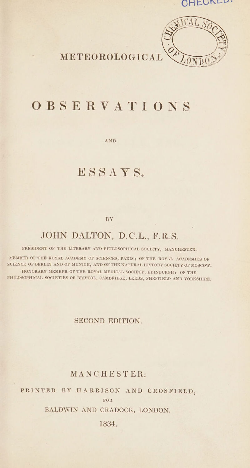 METEOROLOGICAL OBSERVATIONS AND [Siete Tau Ni ome BY JOHN DALTON, D.C.L., F.R.S. PRESIDENT OF THE LITERARY AND PHILOSOPHICAL SOCIETY, MANCHESTER. MEMBER OF THE ROYAL ACADEMY OF SCIENCES, PARIS; OF THE ROYAL ACADEMIES OF SCIENCE OF BERLIN AND OF MUNICH, AND OF THE NATURAL HISTORY SOCIETY OF MOSCOW. HONORARY MEMBER OF THE ROYAL MEDICAL SOCIETY, EDINBURGH: OF THE PHILOSOPHICAL SOCIETIES OF BRISTOL, CAMBRIDGE, LEEDS, SHEFFIELD AND YORKSHIRE. SECOND EDITION. MANCHESTER: PRINTED BY HARRISON AND CROSFIELD, FOR BALDWIN AND CRADOCK, LONDON. 1834.