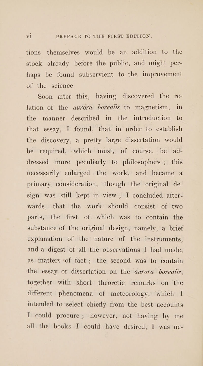 tions themselves would be an addition to the stock already before the public, and might per- haps be found subservient to the improvement of the science. Soon after this, having discovered the re- lation of the aurora borealis to magnetism, in the manner described in the introduction to that essay, I found, that in order to establish the discovery, a pretty large dissertation would be required, which must, of course, be ad- dressed more peculiarly to philosophers ;_ this necessarily enlarged the work, and became a primary consideration, though the original de- sign was still kept in view ; | concluded after- wards, that the work should consist of two parts, the first of which was to contain the substance of the original design, namely, a brief explanation of the nature of the instruments, and a digest of all the observations I had made, as matters ‘of fact ; the second was to contain the essay or dissertation on the aurora borealis, together with short theoretic remarks on the different phenomena of meteorology, which I intended to select chiefly from the best accounts I could procure ; however, not having by me all the books I could have desired, I was ne-