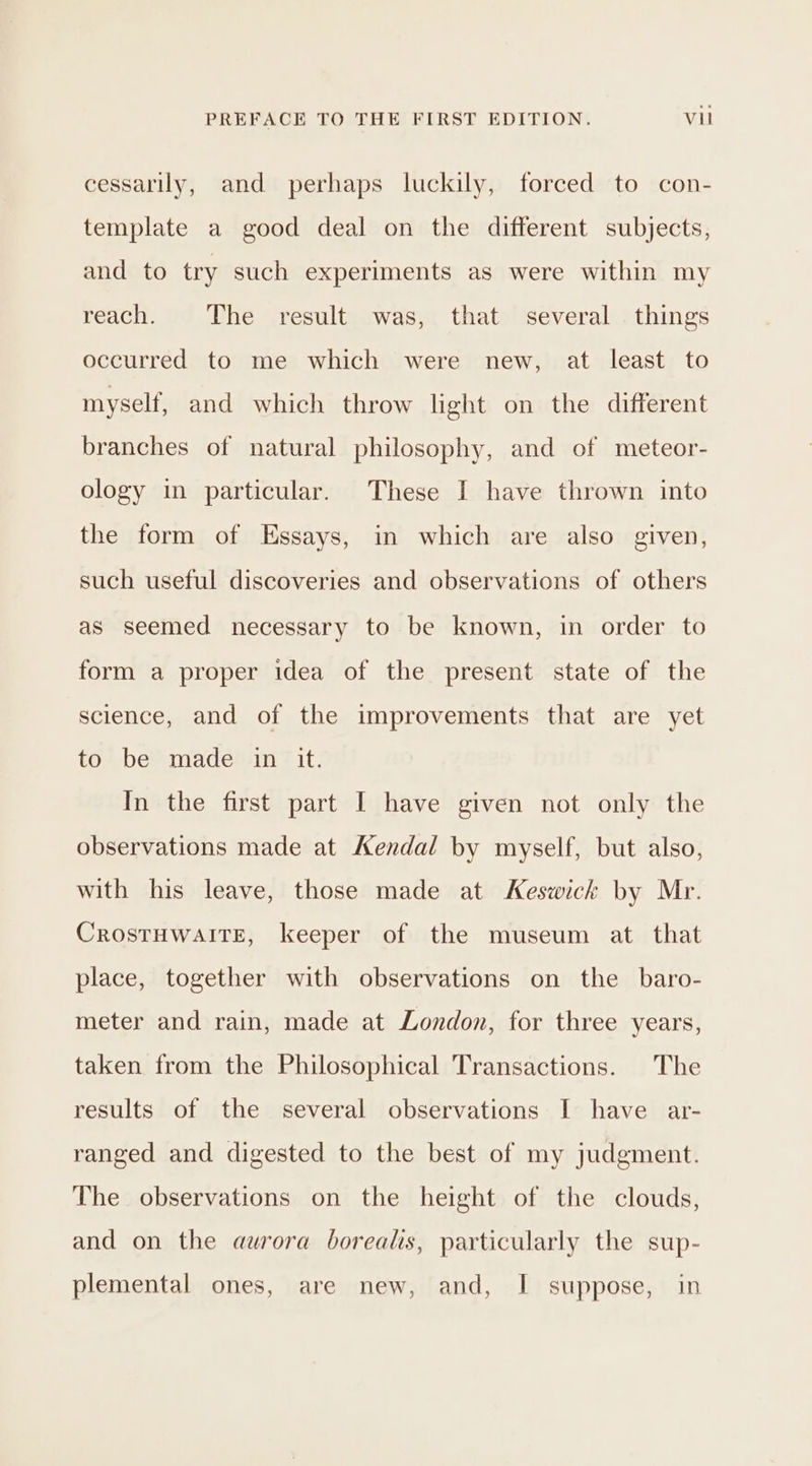 cessarily, and perhaps luckily, forced to con- template a good deal on the different subjects, and to try such experiments as were within my reach. The result was, that several . things occurred to me which were new, at least to myself, and which throw light on the different branches of natural philosophy, and of meteor- ology in particular. These I have thrown into the form of Essays, in which are also given, such useful discoveries and observations of others as seemed necessary to be known, in order to form a proper idea of the present state of the science, and of the improvements that are yet to? be® madesin? it: In the first part I have given not only the observations made at Kendal by myself, but also, with his leave, those made at Keswick by Mr. CrostHwaITE, keeper of the museum at that place, together with observations on the _ baro- meter and rain, made at London, for three years, taken from the Philosophical Transactions. The results of the several observations I have ar- ranged and digested to the best of my judgment. The observations on the height of the clouds, and on the aurora borealis, particularly the sup- plemental ones, are new, and, I suppose, in