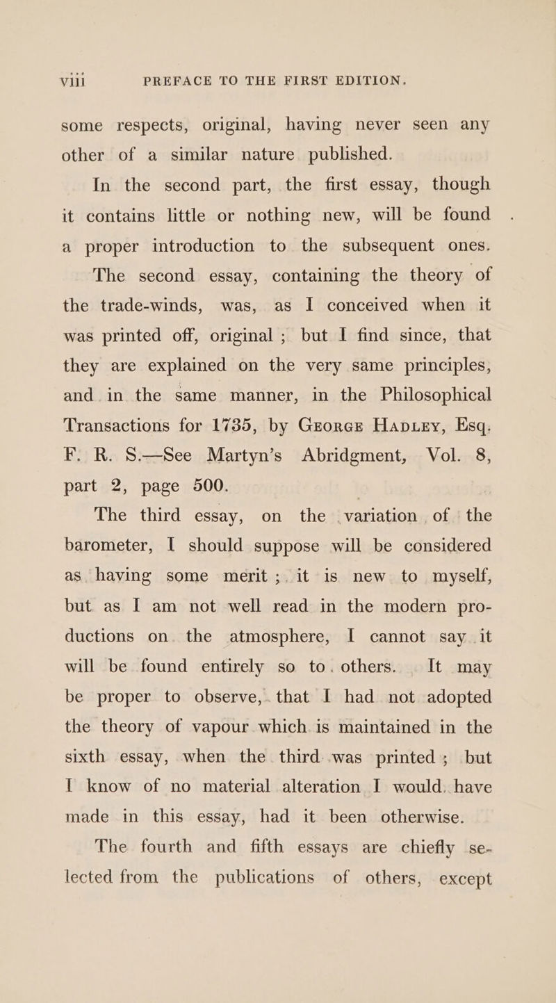 some respects, original, having never seen any other of a similar nature published. In the second part, the first essay, though it contains little or nothing new, will be found a proper introduction to the subsequent ones. The second essay, containing the theory of the trade-winds, was, as I conceived when it was printed off, original ; but I find since, that they are explained on the very same principles, and. in the same manner, in the Philosophical Transactions for 1735, by George Haptey, Esq. F. R. S—See Martyn’s Abridgment, Vol. 8, part 2, page 900. | The third essay, on the variation of | the barometer, I should suppose will be considered as having some merit ;. it is new to myself, but as I am not well read in the modern pro- ductions on the atmosphere, I cannot say_ it will be found entirely so to. others. It may be proper to observe,.that I had not adopted the theory of vapour which. is maintained in the sixth essay, when the third: .was printed; but { know of no material alteration I would. have made in this essay, had it been otherwise. The fourth and fifth essays are chiefly se- lected from the publications of others, except