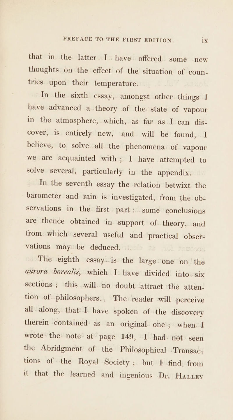 that in the latter Ihave offered. some new thoughts on the effect of the situation of coun- tries upon their temperature. In the sixth essay, amongst other things I have advanced a theory of the state of vapour in the atmosphere, which, as far as I can dis- cover, is entirely new, and will be found, I believe, to solve all the phenomena. of vapour we are acquainted with ; I have attempted to solve several, particularly in the appendix. In the seventh essay the relation betwixt the barometer and rain is investigated, from the. ob- servations in the first. part: some conclusions are thence obtained in support of theory, and from which several useful and practical obser- vations may be deduced. The eighth essay..is the large one on the aurora borealis, which I have divided. into. six sections ; this will. no doubt attract the atten- tion of philosophers.. The reader will perceive all along, that I have spoken of the discovery therein contained as an original one; when. I wrote the note at page 149, I had. not. seen the Abridgment of the Philosophical -Transac- tions of the Royal Society ; but I find from it that the learned and ingenious Dr, Haury