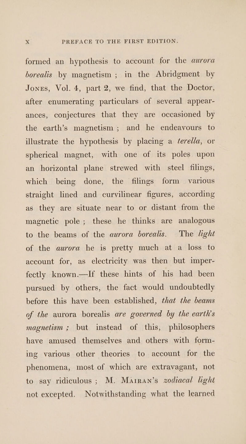 formed an hypothesis to account for the aurora borealis by magnetism ; in the Abridgment by Jones, Vol. 4, part 2, we find, that the Doctor, after enumerating particulars of several appear- ances, conjectures that they are occasioned by the earth’s magnetism ; and he endeavours to illustrate the hypothesis by placing a feredla, or spherical magnet, with one of its poles upon an horizontal plane strewed with steel filings, which being done, the filings form various straight lined and curvilinear figures, according as they are situate near to or distant from the magnetic pole; these he thinks are analogous to the beams of the aurora borealts. The hght of the aurora he is pretty much at a loss to account for, as electricity was then but imper- fectly known.—If these hints of his had been pursued by others, the fact would undoubtedly before this have been established, that the beams of the aurora borealis are governed by the earth's magnetism ; but instead of this, philosophers have amused themselves and others with form- ing various other theories to account for the phenomena, most of which are extravagant, not to say ridiculous; M. Mairan’s zodiacal lght not excepted. Notwithstanding what the learned