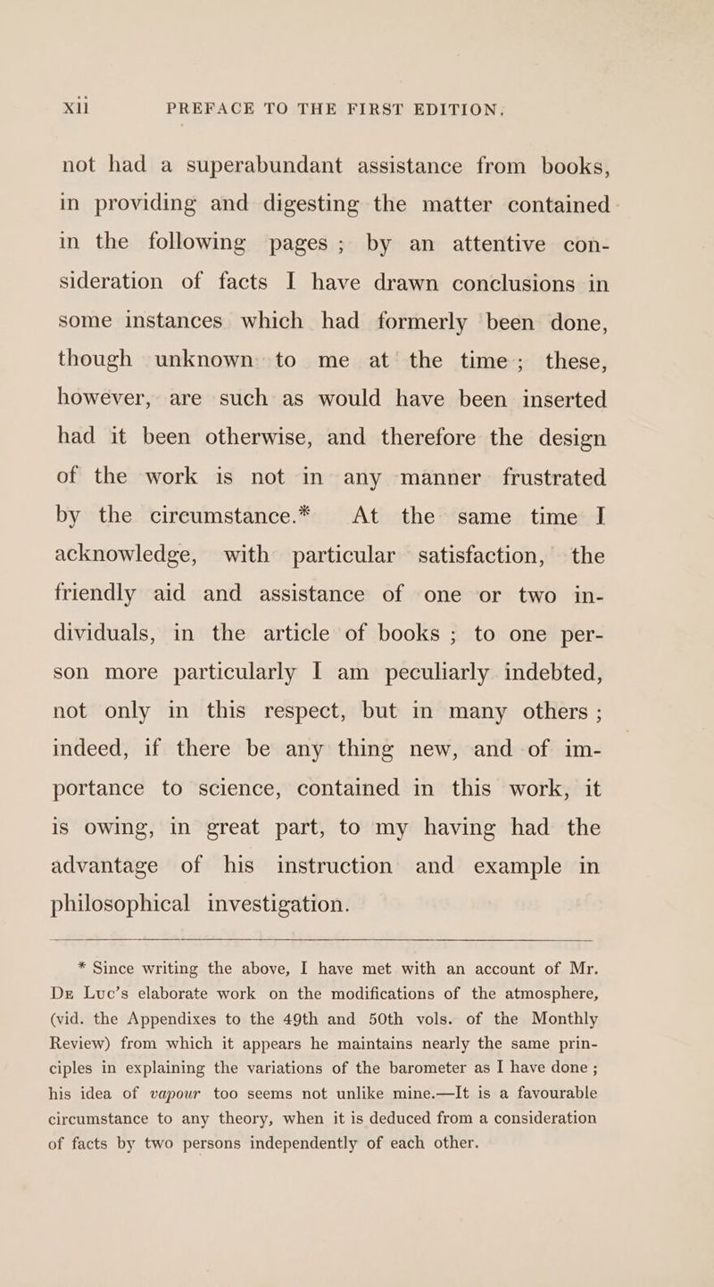 not had a superabundant assistance from books, in providing and digesting the matter contained. in the following pages; by an attentive con- sideration of facts I have drawn conclusions in some instances which had formerly been done, though unknown to me at the time; these, however, are such as would have been inserted had it been otherwise, and therefore the design of the work is not in any manner frustrated by the circumstance.* At the same time I acknowledge, with particular satisfaction, the friendly aid and assistance of one or two in- dividuals, in the article of books ; to one per- son more particularly I am peculiarly indebted, not only in this respect, but in many others ; indeed, if there be any thing new, and of im- portance to science, contained in this work, it is Owing, in great part, to my having had the advantage of his instruction and example in philosophical investigation. * Since writing the above, I have met with an account of Mr. De Luc’s elaborate work on the modifications of the atmosphere, (vid. the Appendixes to the 49th and 50th vols. of the Monthly Review) from which it appears he maintains nearly the same prin- ciples in explaining the variations of the barometer as I have done ; his idea of vapour too seems not unlike mine.—It is a favourable circumstance to any theory, when it is deduced from a consideration of facts by two persons independently of each other.