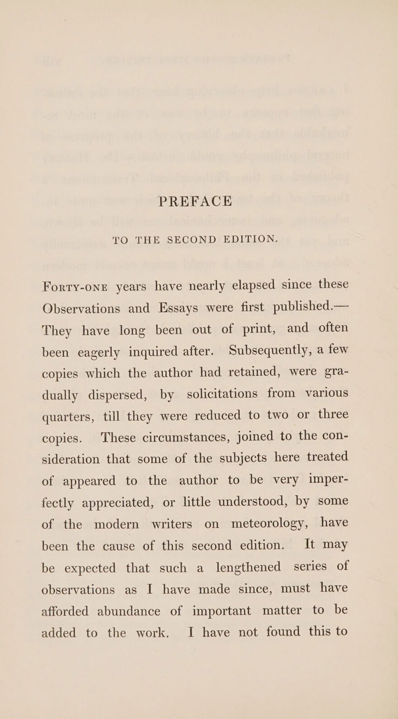 PREFACE TO THE SECOND EDITION. Forty-one years have nearly elapsed since these Observations and Essays were first published.— They have long been out of print, and often been eagerly inquired after. Subsequently, a few copies which the author had retained, were gra- dually dispersed, by solicitations from various quarters, till they were reduced to two or three copies. These circumstances, joined to the con- sideration that some of the subjects here treated of appeared to the author to be very imper- fectly appreciated, or little understood, by some of the modern writers on meteorology, have been the cause of this second edition. It may be expected that such a lengthened series of observations as I have made since, must have afforded abundance of important matter to be