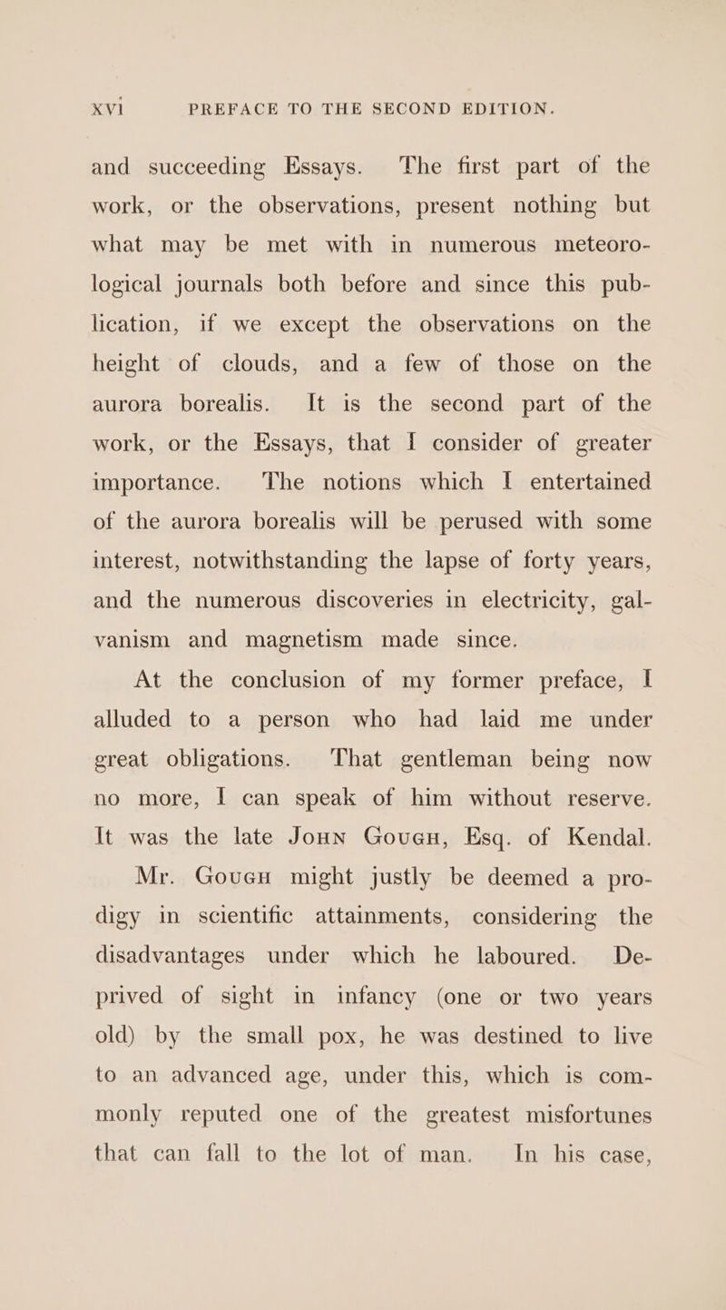 and succeeding Essays. The first part of the work, or the observations, present nothing but what may be met with in numerous meteoro- logical journals both before and since this pub- lication, if we except the observations on the height of clouds, and a few of those on the aurora borealis. It is the second part of the work, or the Essays, that I consider of greater importance. The notions which I entertained of the aurora borealis will be perused with some interest, notwithstanding the lapse of forty years, and the numerous discoveries in electricity, gal- vanism and magnetism made since. At the conclusion of my former preface, I alluded to a person who had laid me under great obligations. That gentleman being now no more, I can speak of him without reserve. It was the late Joun Govenu, Esq. of Kendal. Mr. GoucH might justly be deemed a pro- digy in scientific attainments, considering the disadvantages under which he laboured. De- prived of sight in infancy (one or two years old) by the small pox, he was destined to live to an advanced age, under this, which is com- monly reputed one of the greatest misfortunes that can fall to the lot of man. In his case,