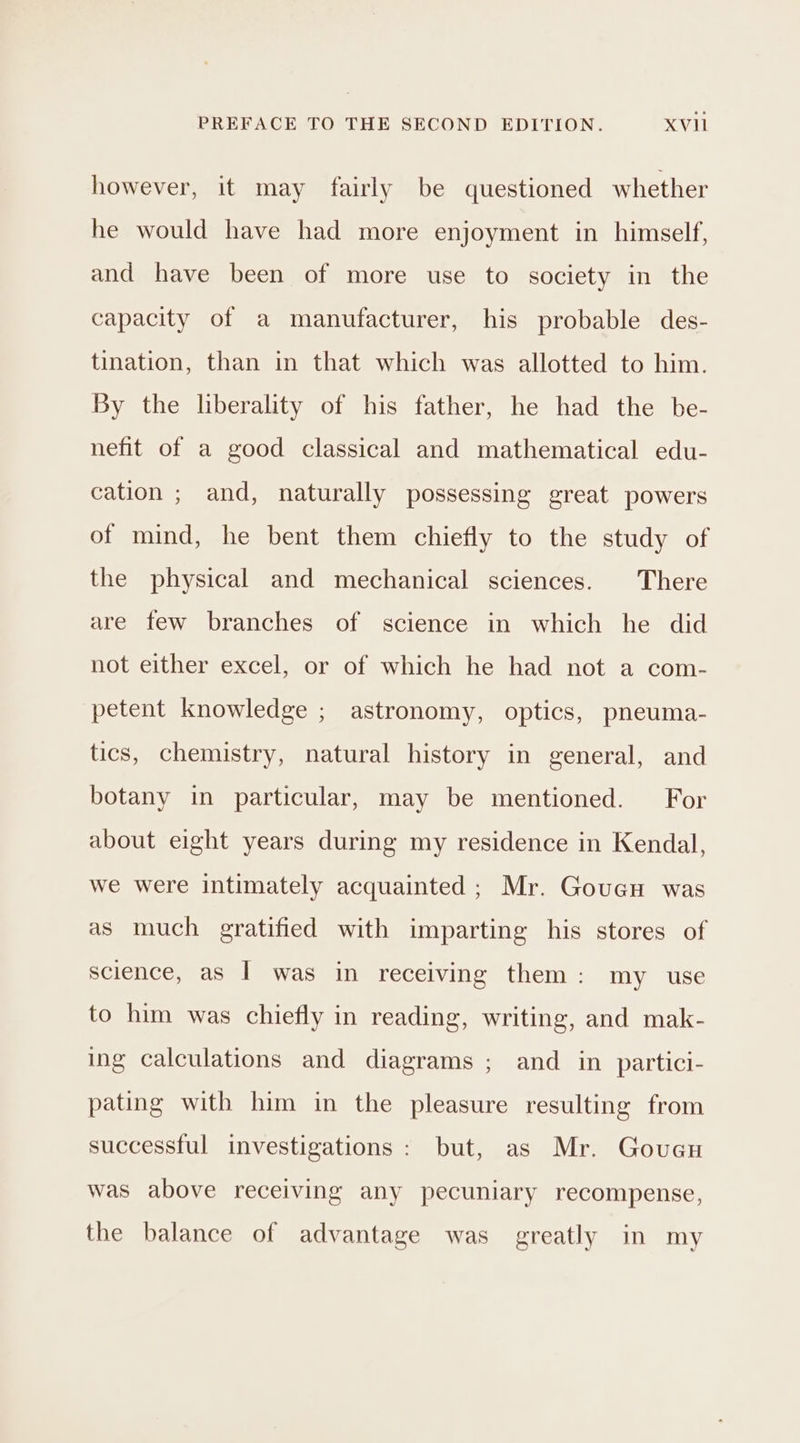 however, it may fairly be questioned whether he would have had more enjoyment in himself, and have been of more use to society in the capacity of a manufacturer, his probable des- tination, than in that which was allotted to him. By the liberality of his father, he had the be- nefit of a good classical and mathematical edu- cation ; and, naturally possessing great powers of mind, he bent them chiefly to the study of the physical and mechanical sciences. There are few branches of science in which he did not either excel, or of which he had not a com- petent knowledge ; astronomy, optics, pneuma- tics, chemistry, natural history in general, and botany in particular, may be mentioned. For about eight years during my residence in Kendal, we were intimately acquainted ; Mr. Goucu was as much gratified with imparting his stores of science, as I was in receiving them: my use to him was chiefly in reading, writing, and mak- ing calculations and diagrams ; and in partici- pating with him in the pleasure resulting from successful investigations : but, as Mr. Goueu was above receiving any pecuniary recompense, the balance of advantage was greatly in my