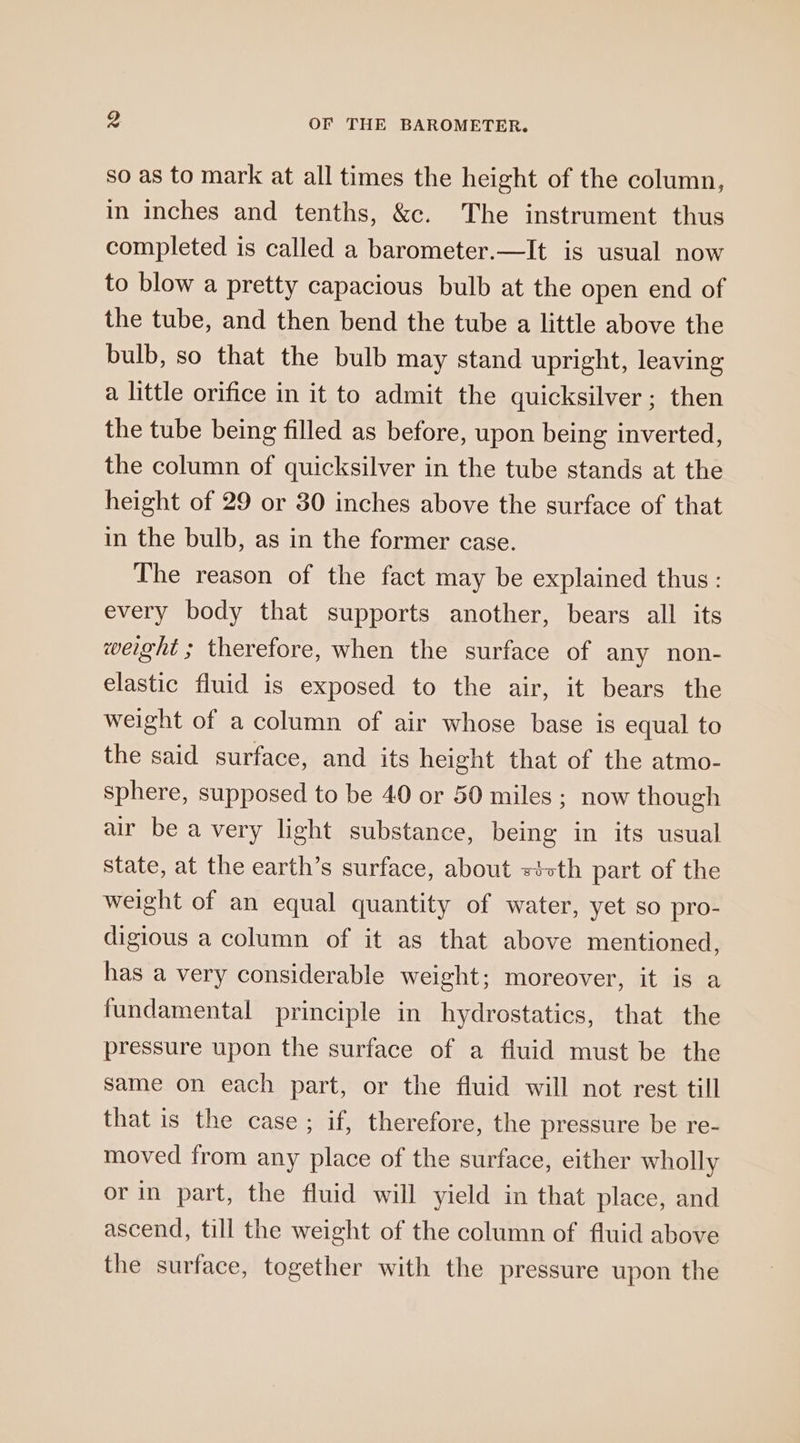 so as to mark at all times the height of the column, in inches and tenths, &amp;c. The instrument thus completed is called a barometer.—It is usual now to blow a pretty capacious bulb at the open end of the tube, and then bend the tube a little above the bulb, so that the bulb may stand upright, leaving a little orifice in it to admit the quicksilver; then the tube being filled as before, upon being inverted, the column of quicksilver in the tube stands at the height of 29 or 30 inches above the surface of that in the bulb, as in the former case. The reason of the fact may be explained thus: every body that supports another, bears all its weight ; therefore, when the surface of any non- elastic fluid is exposed to the air, it bears the weight of a column of air whose base is equal to the said surface, and its height that of the atmo- sphere, supposed to be 40 or 50 miles ; now though air be a very light substance, being in its usual state, at the earth’s surface, about tvth part of the weight of an equal quantity of water, yet so pro- digious a column of it as that above mentioned, has a very considerable weight; moreover, it is a fundamental principle in hydrostatics, that the pressure upon the surface of a fluid must be the same on each part, or the fluid will not rest till that is the case ; if, therefore, the pressure be re- moved from any place of the surface, either wholly or in part, the fluid will yield in that place, and ascend, till the weight of the column of fluid above the surface, together with the pressure upon the