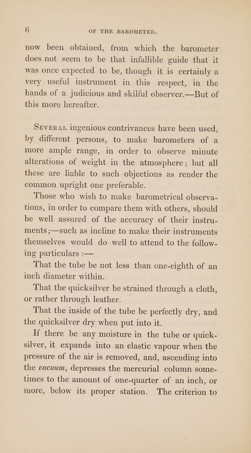 now been obtained, from which the barometer does not seem to be that infallible guide that it was once expected to be, though it is certainly a very useful instrument in this respect, in the hands of a judicious and skilful observer.—But of this more hereafter. SEVERAL ingenious contrivances have been used, by different persons, to make barometers of a more ample range, in order to observe minute alterations of weight in the atmosphere; but all these are liable to such objections as render the common upright one preferable. Those who wish to make barometrical observa- tions, in order to compare them with others, should be well assured of the accuracy of their instru- ments ;—such as incline to make their instruments themselves would do well to attend to the follow- ing particulars :— That the tube be not less than one-eighth of an inch diameter within. That the quicksilver be strained through a cloth, or rather through leather. That the inside of the tube be perfectly dry, and the quicksilver dry when put into it. If there be any moisture in the tube or quick- silver, it expands into an elastic vapour when the pressure of the air is removed, and, ascending into the vacuum, depresses the mercurial column some- times to the amount of one-quarter of an inch, or more, below its proper station. The criterion to